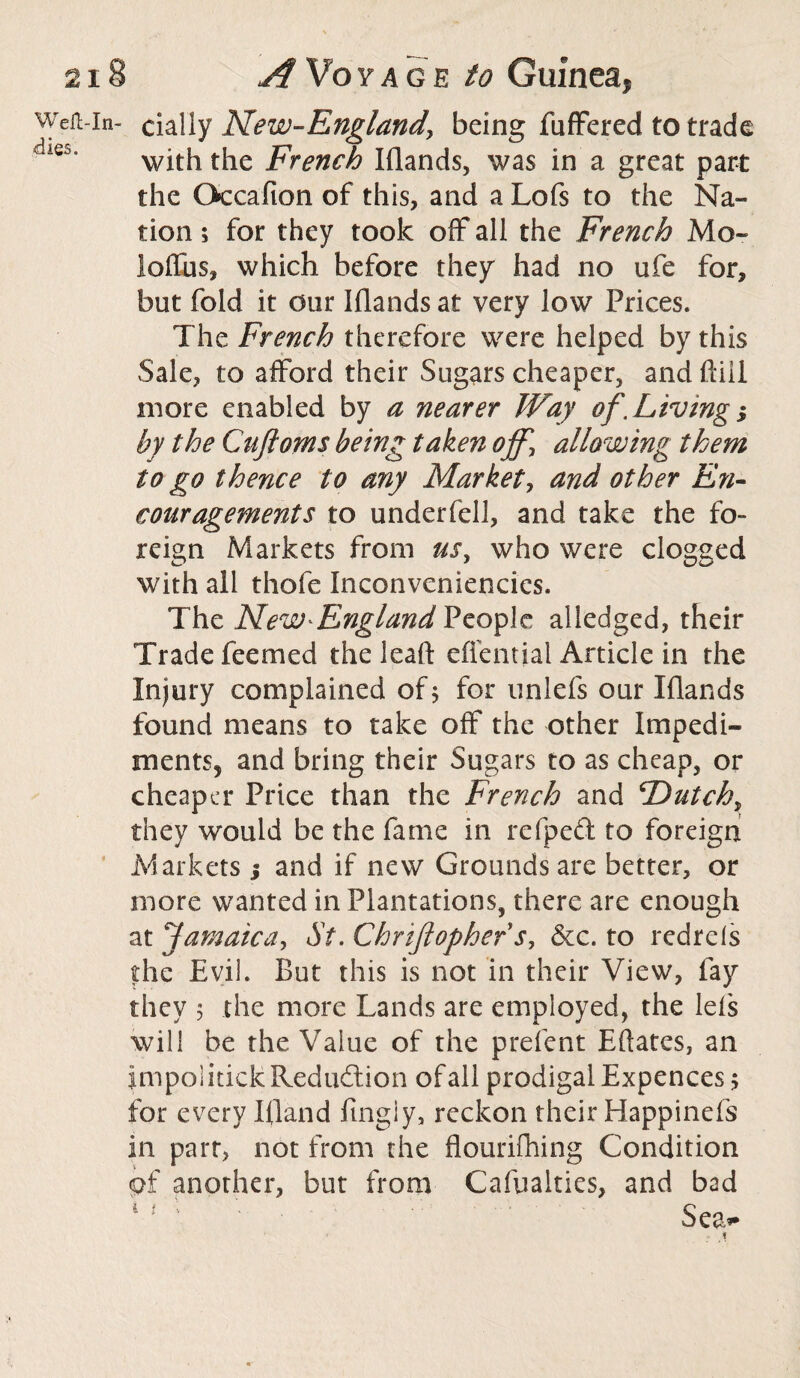 Weii-in- dally New-England, being Buffered to trade with the French Iflands, was in a great part the Occafion of this, and a Lofs to the Na- tion; for they took off all the French Mo- loffus, which before they had no ufe for, but fold it our Iflands at very low Prices. The French therefore were helped by this Sale, to afford their Sugars cheaper, and fail more enabled by a nearer Way of.Living; by the Cuftoms being taken off, allowing them to go thence to any Market, and other En¬ couragements to underfell, and take the fo¬ reign Markets from us, who were clogged with all thofe Inconveniencics. The New*England People alledged, their Trade feemed the leaf!: effential Article in the Injury complained of; for unlefs our Iflands found means to take off the other Impedi¬ ments, and bring their Sugars to as cheap, or cheaper Price than the French and F)utchr they would be the fame in refped to foreign Markets 5 and if new Grounds are better, or more wanted in Plantations, there are enough at Jamaica, St. Chrijlopher s, &c. to redrels the Evil. But this is not in their View, fay they 5 the more Lands are employed, the lefs will be the Value of the prefent Eftates, an jmpolitickReduction ofall prodigal Expences; for every I(land fmgiy, reckon their Happinefs in part, not from the flourilhing Condition of another, but from Cafualties, and bad Sea**