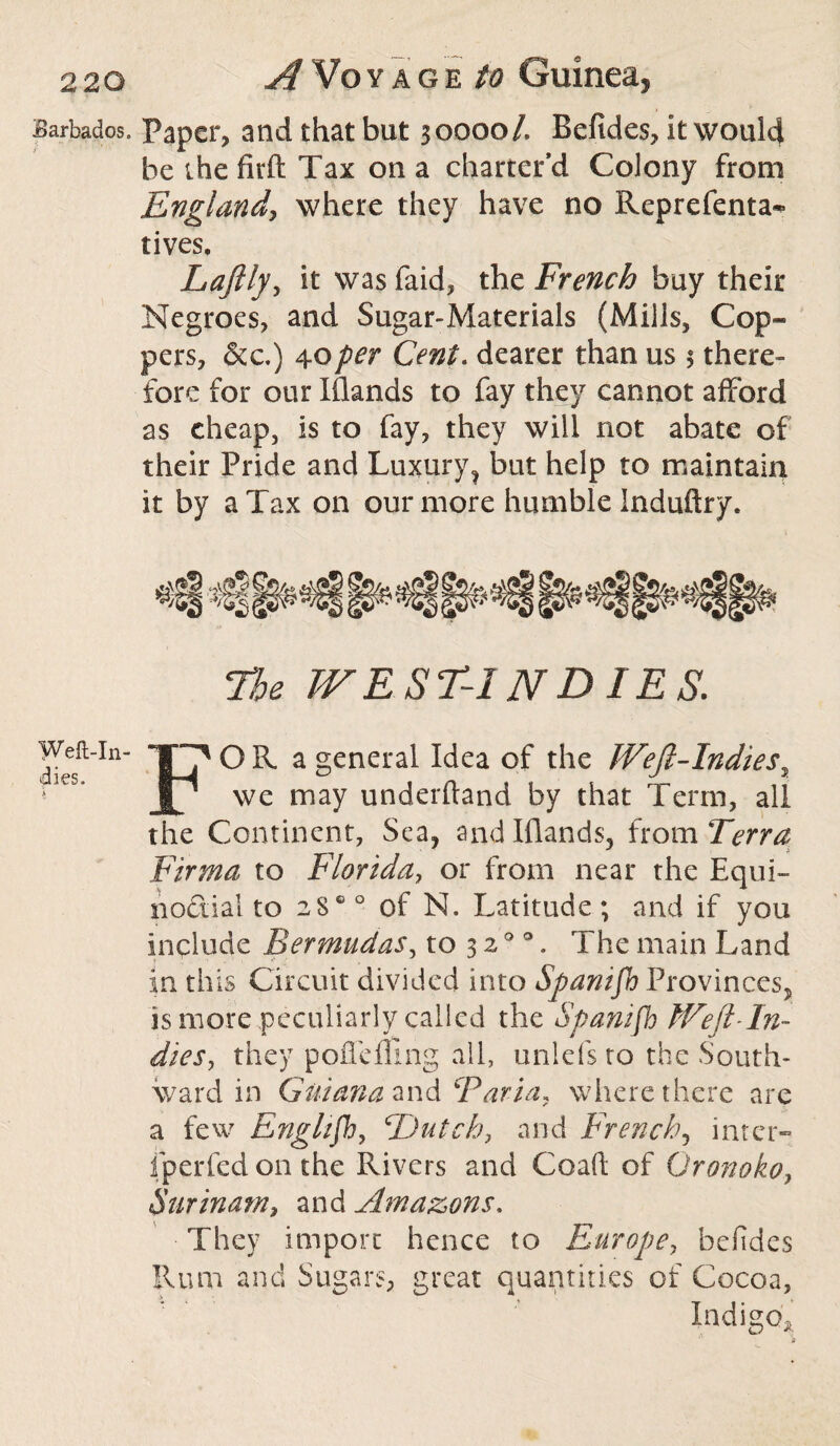 Barbados. Paper, and that but 30000/. Befides, It would be the firft Tax on a charter’d Colony from England, where they have no Reprefenta*- lives. Laftly, it was faid, the French buy their Negroes, and Sugar-Materials (Mills, Cop¬ pers, &c.) 40per Cent. dearer than us 1 there¬ fore for our Iflands to fay they cannot afford as cheap, is to fay, they will not abate of their Pride and Luxury, but help to maintain it by a Tax on our more humble Induftry. The WEST-INDIES. Weft-in- ''OR a general Idea of the IVeft-Indiess JL/ we may underftand by that Term, all the Continent, Sea, and Iflands, from Terra Firma to Florida, or from near the Equi¬ noctial to 2S0 0 of N. Latitude; and if you Include Bermudas, to 3 20 0. The main Land in th is Circuit divided into Spanifh Provinces, is more peculiarly called the Spanifh Weft-In¬ dies, they poffefling all, unlefs to the South¬ ward in Guiana and Faria, where there are a few Englifb, Hutch, and French, inter- fperfed on the Rivers and Coaft of Oronoko, Surinam, and Amazons. They import hence to Europe, befides Rum and Sugars, great quantities of Cocoa,