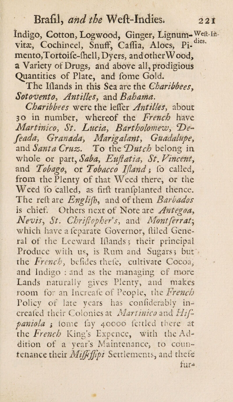 Indigo, Cotton, Logwood* Ginger, Lignum- vitxy Cochineel, Snuff, Caflia, Aloes, Pi- ies* mento,Tortoife-{hell, Dyers, and other W ood, a Variety of Drugs, and above all, prodigious Quantities of Plate, and feme Gold. The Klands in this Sea are the Charihhees, Sotovento, Antilles, and Bahama. Charihhees were the lefler Antilles, about 30 in number, whereof the French have MartinicOj St. Lucia, Bartholomew, feada, Granaday Marigalant, Guadalupe, and Santa Cruz. To the Dutch belong in whole or part, Saba, Eujlatiay St. Vincent, and Tobago, or Tobacco Ifland j fo called, from the Plenty of that Weed there, or the Weed fo called, as firft tranfplanted thence. The reft are Englifb, and of them Barbados is chief. Others next of Note are Ant ego a y NeviSj St. Chriflopher sy and Mont/err at ^ which have a feparate Governor, (tiled Gene¬ ral of the Leeward Klands; their principal. Produce with us, is Rum and Sugars; but' the French, befides thefe, cultivate Cocoa.* and Indigo : and as the managing of more Lands naturally gives Plenty, and makes room for an Increafe of People, the French Policy of late years has confiderably in- creafed their Colonies at Mart ini co and FI if- paniola j lome lay 40000 fettled there at the French King’s Expence, with the Ad¬ dition of a year’s Maintenance, to coun¬ tenance their Miffijjlpi Settlements, and thefe fur*