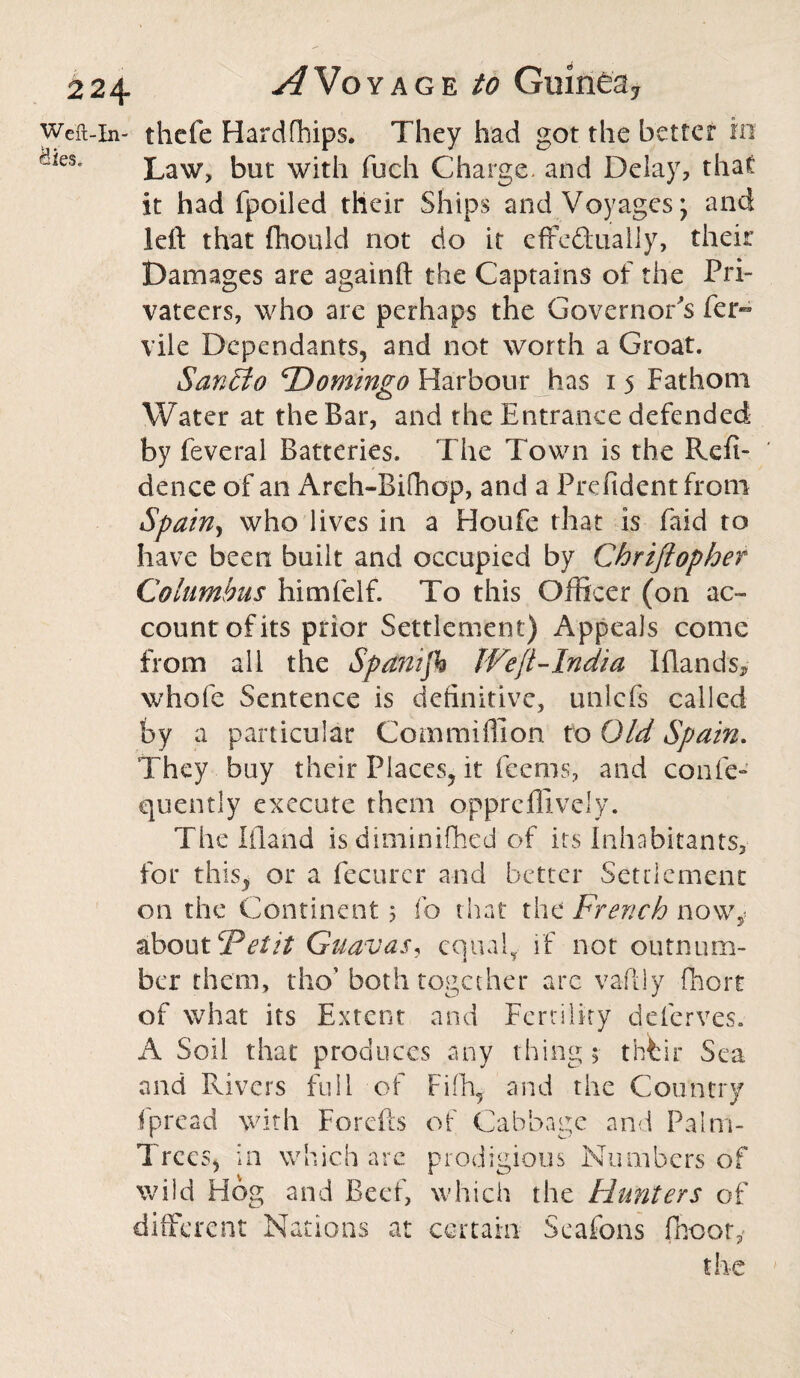 Weft-in- thcfe Hardships. They had got the better in &'ies* Law, but with fuch Charge, and Delay, that it had fpoiled their Ships and Voyages; and left that fhould not do it effectually, their Damages are againft the Captains of the Pri¬ vateers, who are perhaps the Governor s fer~ vile Dependants, and not worth a Groat. San tit o ‘Domingo Harbour has 15 Fathom Water at the Bar, and the Entrance defended by feveral Batteries. The Town is the RefT dence of an Areh-Bifhop, and a Prefident from Spain, who lives in a Houfe that is faid to have been built and occupied by Chriflopher Columbus himfelf. To this Officer (on ac¬ count of its prior Settlement) Appeals come from all the Spanifk IVefi-India Iftands* whole Sentence is definitive, unlcfs called by a particular Commiffion to Old Spain. They buy their Places, it feems, and confe- quently execute them o.ppreffively. The Eland isdiminilhed of its Inhabitants, for this, or a fecurer and better Settlement on the Continent 3 fo that the French now, about Vet it Guavas, equal, if not outnum¬ ber them, tho’ both toga her are vaftly fhort of what its Extent and Fertility deferves. A Soil that produces any thing 5 tbfcir Sea and Rivers full of Filh, and the Country fpread with Forefts of Cabbage and Palm- Trees, in which arc prodigious Numbers of wild Hog and Beef, which the Hunters of different Nations at certain Seafcns fnootu the