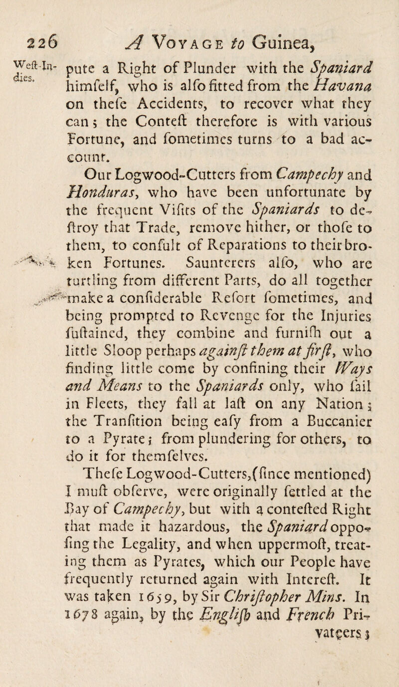 pute a Right of Plunder with the Spaniard himfelf, who is alfo fitted from tho. Havana on thefe Accidents, to recover what they can 5 the Conteft therefore is with various Fortune, and fometimes turns to a bad ac¬ count. Our Logwood-Cutters from Campechy and Honduras, who have been unfortunate by the frequent Vifits of the Spaniards to de-? firoy that Trade, remove hither, or thofe to them, to confult of Reparations to their bro¬ ken Fortunes. Saunterers alfo, who are turtling from different Parts, do all together make a confiderable Refort fometimes, and being prompted to Revenge for the Injuries fiiftaincd, they combine and furnifh out a little Sloo^^tih^sagainfithematfirji^ who finding little come by confining their fVays and Means to the Spaniards only, who fail in Fleets, they fall at laft on any Nation 3 the Tranfition being eafy from a Buccanier to a Pyratej from plundering for others, to do it for themfelves. Thefe Logwood-Cutters,(fince mentioned) I muft obferve, were originally fettled at the Bay of Campechy, but with a contefted Right that made it hazardous, the Spaniard oppo«? ding the Legality, and when uppermoft, treat¬ ing them as Pyrates, which our People have frequently returned again with Intereft. It was taken 1659, by Sir Chr ifi op her Mins. In 1078 again3 by the English and French PiT* vat^ers 1