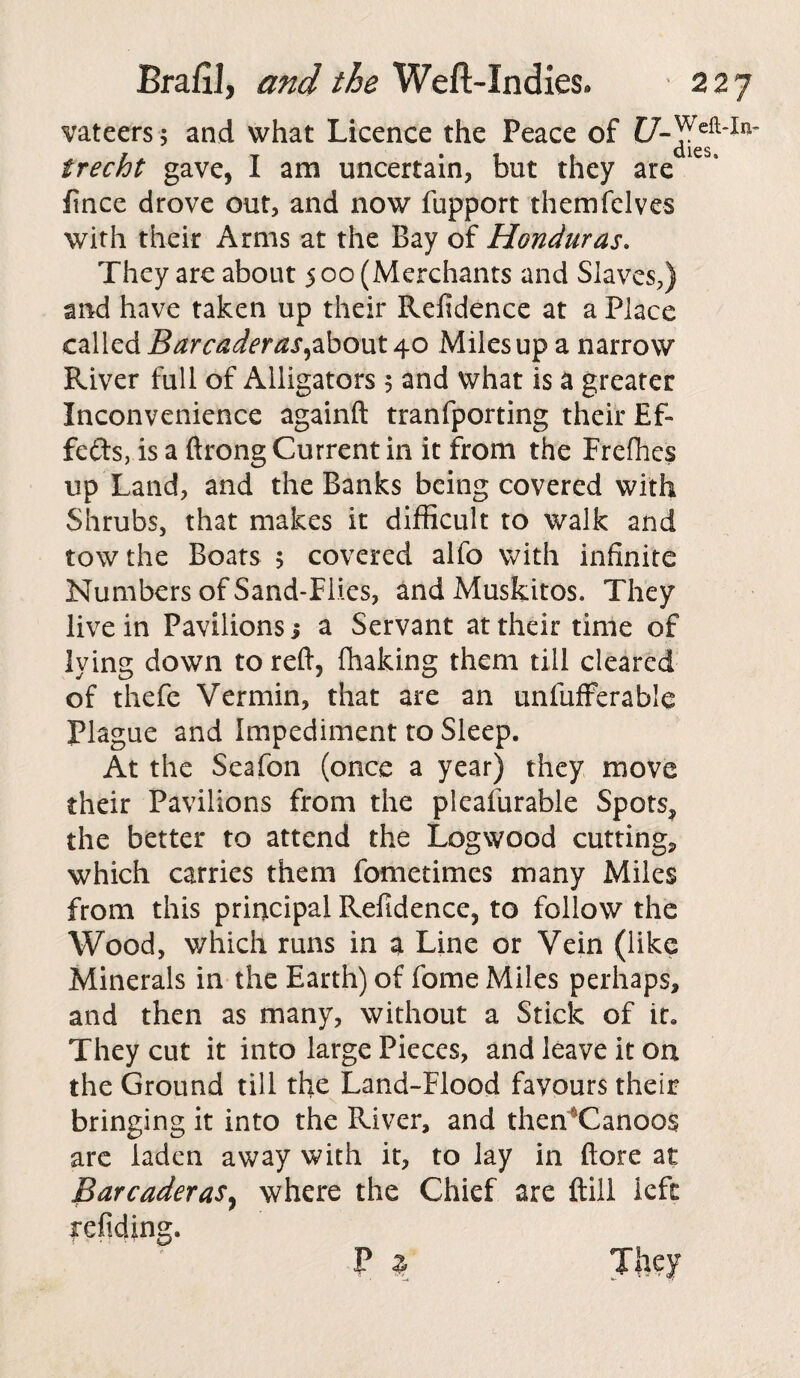 vateers; and what Licence the Peace of dies irecht gave, I am uncertain, but they are fince drove out, and now fupport themfelves with their Arms at the Bay of Honduras. They are about 500 (Merchants and Slaves,) and have taken up their Refidence at a Place called Barcaderas,about 40 Miles up a narrow River full of Alligators 5 and what is a greater Inconvenience againft tranfporting their Ef¬ fects, is a ftrong Current in it from the Freffies up Land, and the Banks being covered with Shrubs, that makes it difficult to walk and tow the Boats 5 covered alfo with infinite Numbers of Sand-Flies, and Muskitos. They live in Pavilions j a Servant at their time of lying down to reft, {baking them till cleared of thefe Vermin, that are an unfufferable Plague and Impediment to Sleep. At the Seafon (once a year) they move their Pavilions from the pleafurable Spots, the better to attend the Logwood cutting*, which carries them fometimes many Miles from this principal Refidence, to follow the Wood, which runs in a Line or Vein (like Minerals in the Earth) of fome Miles perhaps, and then as many, without a Stick of it. They cut it into large Pieces, and leave it on the Ground till the Land-Flood favours their bringing it into the River, and then Canoos are laden away with it, to lay in (lore at Barcaderas, where the Chief are {till left refiding. F \ They