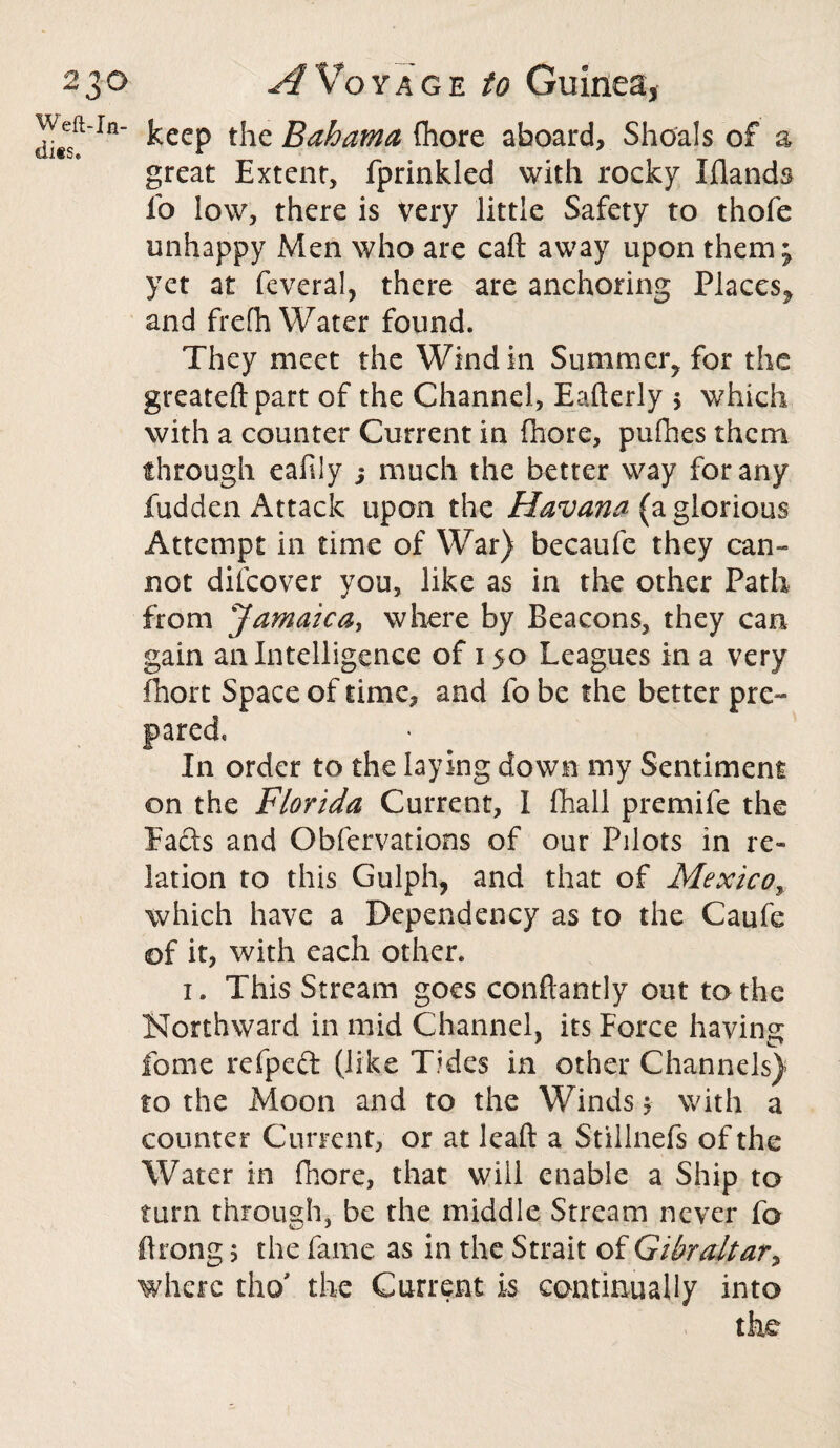 Weft-In¬ dies. keep the Bahama Chore aboard, Shoals of a great Extent, fprinkled with rocky Iflands fo low, there is very little Safety to thofe unhappy Men who are call away upon them; yet at feveral, there are anchoring Places^ and frefh Water found. They meet the Wind in Summer, for the greateftpart of the Channel, Eafterly $ which with a counter Current in (bore, pufhes them through eafily ; much the better way for any fudden Attack upon the Havana (a glorious Attempt in time of War) becaufe they can¬ not difcover you, like as in the other Path from Jamaica, where by Beacons, they can gain an Intelligence of 150 Leagues in a very fhort Space of time, and fo be the better pre¬ pared. In order to the laying down my Sentiment on the Florida Current, I fhall premife the Eads and Obfervations of our Pilots in re¬ lation to this Gulph, and that of Mexico, which have a Dependency as to the Caufe of it, with each other. 1. This Stream goes conftantly out to the Northward in mid Channel, its Force having fome refpect (like Tides in other Channels) to the Moon and to the Winds $ with a counte r Current, or at leaft a Stillnefs of the Water in fhore, that will enable a Ship to turn through, be the middle Stream never fo ftrong 5 the fame as in the Strait of Gibraltar, where tho the Current is continually into