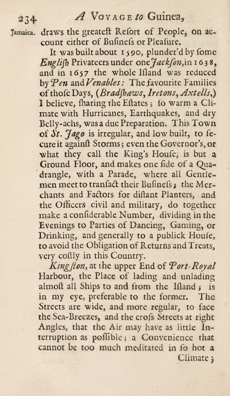 Jamaica, draws the greateft Refort of People, On ac¬ count either of Bufinefs or Pleafure. It was built about 1590* plunder’d by feme English Privateers under oncJackfon}in 1638, and in 1657 the whole Ifland was reduced by Ten zn&Venahles: The favourite Families of thofe Days, (Bradshaws, Iretons, Axtells,) 1 believe, fharing the Eftates > io warm a Cli¬ mate with Hurricanes, Earthquakes, and dry Belly-achs, was a due Preparation. This Town of St. Jago is irregular, and low built, to fe- cureit againft Storms 5 even the Governor's, or what they call the King’s Houfe, is but a Ground Floor, and makes one fide of a Qua¬ drangle, with a Parade, where all Gentle¬ men meet to tranfact their Bufinefs j the Mer¬ chants and Factors for diftant Planters, and the Officers civil and military, do together make a confiderable Number, dividing in the Evenings to Parties of Dancing, Gaming, or Drinking, and generally to a publick Houfe, to avoid the Obligation of Returns and Treats, very coftly in this Country. Kmgjion, at the upper End of Tort Royal Harbour, the Place of lading and unlading almoft all Ships to and from the Ifland i is in my eye, preferable to the former. The Streets are wide, and more regular, to face the Sea-Breezes, and the crofs Streets at right Angles, that the Air may have as little In¬ terruption as poffible j a Convenience that cannot be too much meditated in fo hot a Climate j 1