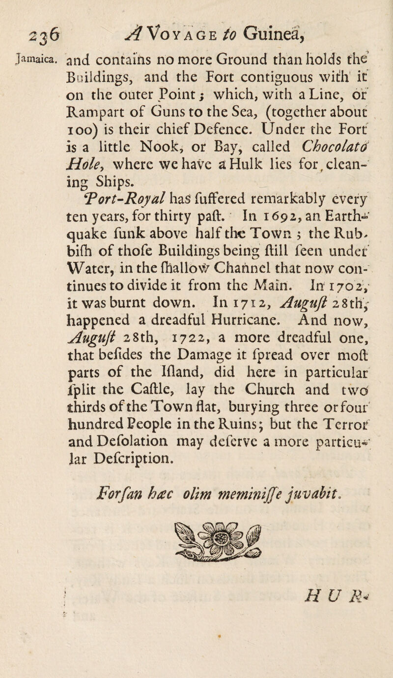 Jamaica. and contains no more Ground than holds the Buildings, and the Fort contiguous wifh ic on the outer Point; which, with a Line, or Rampart of Guns to the Sea, (together about 100) is their chief Defence. Under the Fort is a little Nook, or Bay, called Chocolate! Hole, where we have a Hulk lies for, clean¬ ing Ships. _ / . W Tort-Royal ha$ differed remarkably every ten years, for thirty pad. In 1692, an Earths quake funk above half the Town 5 the Rub* bifh of thofe Buildings being dill feen under Water, in the fhallow Channel that now con¬ tinues to divide it from the Main. In 1702, itwasburnt down. In 1712, Augufi 28th; happened a dreadful Hurricane. And now, Augujt 28th, 1722, a more dreadful one, that befides the Damage it fpread over mod parts of the Ifland, did here in particular fplit the Caftle, lay the Church and two thirds of the Town flat, burying three or four hundred People in the Ruins; but the Terror and Defolation may deferve a more particu¬ lar Defcription. For fan hac olim meminiffe juvabit. « H U R<