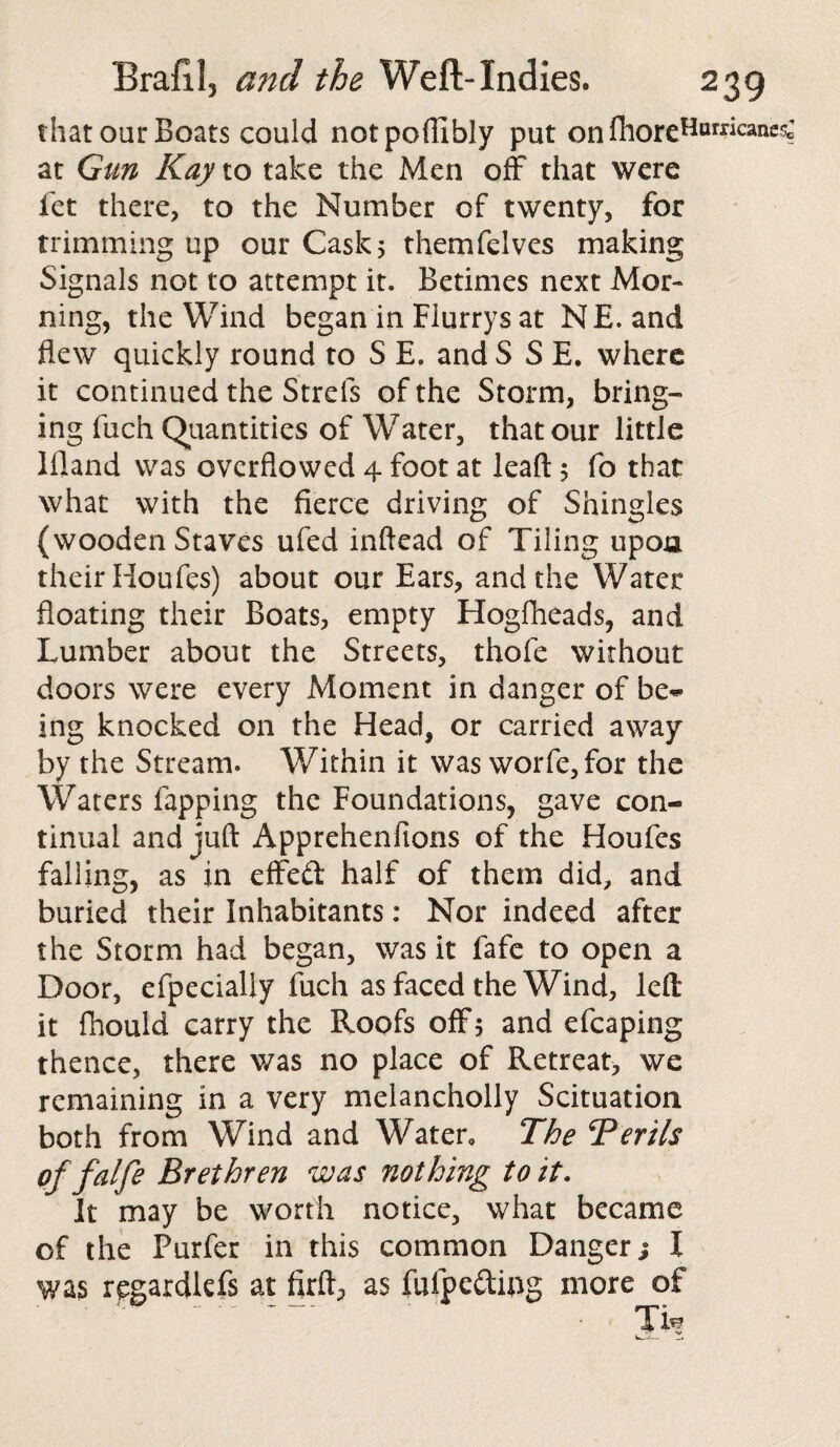 that our Boats could notpoffibly put on fhoreHurrican^ at Gun Kay to take the Men off that were fet there, to the Number of twenty, for trimming up our Cask 5 themfelves making Signals not to attempt it. Betimes next Mor¬ ning, the Wind began in Fiurrys at NE. and flew quickly round to S E. and S S E. where it continued the Strefs of the Storm, bring¬ ing fuch Quantities of Water, that our little liland was overflowed 4 foot at leaft 5 fo that what with the fierce driving of Shingles (wooden Staves ufed inftead of Tiling upoa their Houfes) about our Ears, and the Water floating their Boats, empty Hogfheads, and Lumber about the Streets, thole without doors were every Moment in danger of be¬ ing knocked on the Head, or carried away by the Stream. Within it was worfe,for the Waters Tapping the Foundations, gave con¬ tinual and juft Apprehenfions of the Houfes falling, as in effed half of them did, and buried their Inhabitants: Nor indeed after the Storm had began, was it fafe to open a Door, efpecially fuch as faced the Wind, left it fhould carry the Roofs off 5 and efcaping thence, there was no place of Retreat, we remaining in a very melancholly Scituation both from Wind and Water, The ^Perils of falfe Brethren was nothing to it. It may be worth notice, what became of the Purfer in this common Danger; I was regardkfs at firft^ as fufpedmg more of Th?