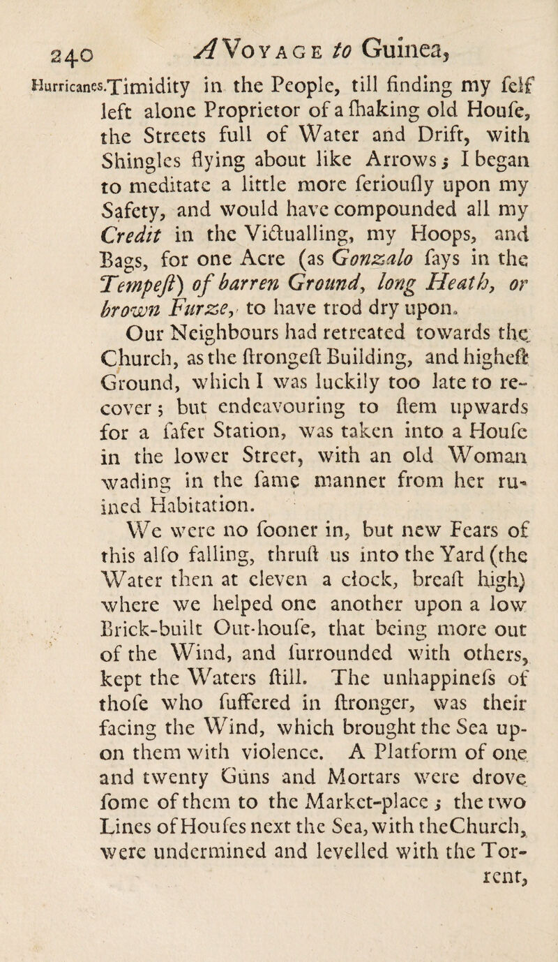 Uurricanes.Ximidity in the People, till finding my felf left alone Proprietor of a fhaking old Houfe, the Streets full of Water and Drift, with Shingles flying about like Arrows 3 I began to meditate a little more ferioufly upon my Safety, and would have compounded all my Credit in the Vi&ualling, my Hoops, and Bags, for one Acre (as Gonzalo fays in the Tempeft) of barren Ground, long Heathy or brown Furze, to have trod dry upon. Our Neighbours had retreated towards the Church, as the ftrongeft Building, and higheft Ground, which I was luckily too late to re¬ cover 5 but endeavouring to ftem upwards for a fafer Station, was taken into a Houfe in the lower Street, with an old Woman wading in the fame manner from her ru¬ ined Habitation. We were no fooner in, but new Fears of this alfo falling, thruft us into the Yard (the Water then at eleven a clock, bread high) where we helped one another upon a low Brick-built Out*houfe, that being more out of the Wind, and furrounded with others, kept the Waters ftilh The unhappinefs of thofe who fuffered in ftronger, was their facing the Wind, which brought the Sea up¬ on them with violence. A Platform of one and twenty Guns and Mortars were drove fome of them to the Market-place 3 the two Lines ofHoufes next the Sea, with theChurch, were undermined and levelled with the Tor¬ rent,