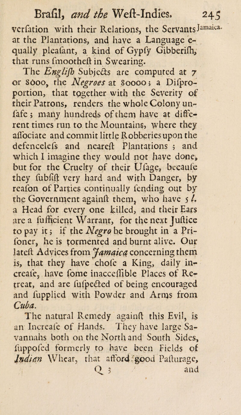 verfation with their Relations, the Servants! at the Plantations, and have a Language e~ qually pleafant, a kind of Gypfy Gibberifh, that runs fmootheft in Swearing. The English Subjc&s are computed at 7 or Sooo, the Negroes at 80000; a Dilpro- portion, that together with the Severity of their Patrons, renders the whole Colony un- fafe; many hundreds of them have at diffe¬ rent times run to the Mountains, where they afibciate and commit little Robberies upon the defencelefs and neareft Plantations ; and which I imagine they would not have doncP but for the Cruelty of their Ufage* becaufe they fubfift very hard and with Danger, by rcafon of Parties continually fending out by the Government againfl them, who have 5 /. a Head for every one killed, and their Ears area fufficient Warrant, for the next Jufljce to pay it; if the Negro be brought in a Pri~ foner, he is tormented and burnt alive. Our lateft Advices from Jamaica concerning them is, that they have chofe a King, daily in- creaie? have fome inaccefllble Places of Re¬ treat, and are fufpe&ed of being encouraged and fupplied with Powder and Arms from Cuba. The natural Remedy againfl this Evil, is an Increafe of Hands. They have large Sa¬ vannahs both on the North and South Sides, fuppofed formerly to have been Fields of Indian Wheat, that afford -good Paflurage, /1 ■ ' q 3 / and imaica.