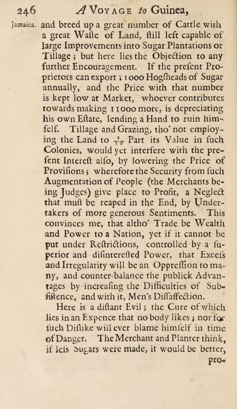 Jamaica* and breed up a great number of Cattle with a great Wafte of Land, ftill left capable of large Improvements into Sugar Plantations or Tillage 5 but here lies the Objedion to any further Encouragement. If the prefent Pro- prietors can export 11000 Hogffieads of Sugar annually, and the Price with that number is kept low at Market, whoever contributes towards making it 000 more, is depreciating his own Eftate, lending a Hand to ruin him- felf. Tillage and Grazing, tho* not employ¬ ing the Land to 4o Part its Value in fuch Colonies, would yet interfere with the pre¬ fent Intereft alfo, by lowering the Price of Provifions \ wherefore the Security from fuch Augmentation of People (the Merchants be¬ ing Judges) give place to Profit, a Negled that muft be reaped in the End, by Under¬ takers of more generous Sentiments. This convinces me, that altho* Trade be Wealth and Power to a Nation, yet if it cannot be put under Reftridions, controlled by a fu~ perior and difinterefted Power, that Excels and Irregularity will bean Oppreffion to ma¬ ny, and counter-balance the pubiick Advan¬ tages by increafing the Difficulties of Sub- iiftence, and with it, Men's Diffaffedion. Here is a diftant Evil, the Cure of which lies in an Expence that nobody likes i nor for fuch Diflike will ever blame himfelf in time of Danger. The Merchant and Planter think, if leis Sugars were made, it would be better, pro* 1