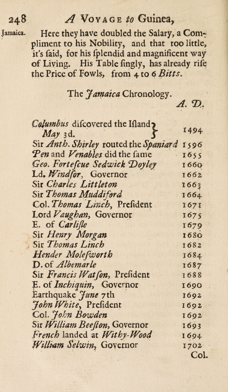 Jamaica. Here they have doubled the Salary, a Com¬ pliment to his Nobility, and that too little, it’s faid, for his fplendid and magnificent way of Living. His Table fingly, has already rife the Price of Fowls, from 4 to 6 Bitts. The Jamaica Chronology. Columbus difcovered the I{land> ^ May 3d. ' J 1494 Sir Anth. Shirley routed the Spaniard 1596 Pen and Venables did the fame 1655 Geo. Fortefcue Sedwick Doyley 1660 Ld.Windfor.7 Governor 166% Sir Charles Littleton I66| Sir Thomas Muddiford 1664 Co\. Thomas Lmchy Prefident 1671 Lord Vaughan, Governor 1675 E. of Carlijle 1679 Sir Henry Morgan 1680 Sir Thomas Linch 16 8 z Mender Molefw&rth 1684 P. of Albemarle 1687 Sit Francis Wat/on, Prefident 1688 E. of Inch1quin? Governor 1690 Earthquake June 7th 1692 John White, Prefident 1692 Col. John Bowden 1692 Sir William BeeJlony Governor 1693 French landed at Withy-Wood 1694 Willtam Selwwy Governor 1702 CoL