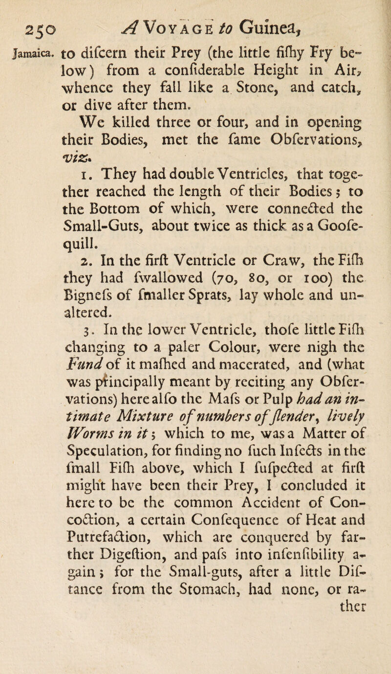 Jamaica, to difccm their Prey (the little fifhy Fry be¬ low) from a confiderable Height in Air? whence they fall like a Stone, and catch* or dive after them. We killed three or four, and in opening their Bodies, met the fame Obfer vat ions, viz* 1. They had double Ventricles, that toge¬ ther reached the length of their Bodies $ to the Bottom of which, were connected the Small-Guts, about twice as thick as a Goofe- qtiilh 2. In the firft Ventricle or Craw, theFifh they had fwallowed (70, 80, or 100) the Bignefs of fmaller Sprats, lay whole and un¬ altered. 3. In the lower Ventricle, thofe little Fifh changing to a paler Colour, were nigh the Fund of it mafhed and macerated, and (what was principally meant by reciting any Obfer- vations) herealfo the Mafs or Pulp had an in¬ timate Mixture of numbers of /lender, lively Worms in it; which to me, was a Matter of Speculation, for finding no fuch Infefts in the fmall Fifh above, which I fufpe&ed at firft might have been their Prey, I concluded it here to be the common Accident of C011- co&ion, a certain Confequence of Heat and Putrefa&ion, which are conquered by far¬ ther Digeftion, and pafs into infenfibility a- gain, for the Small-guts, after a little Dif- tance from the Stomach, had none, or ra¬ ther