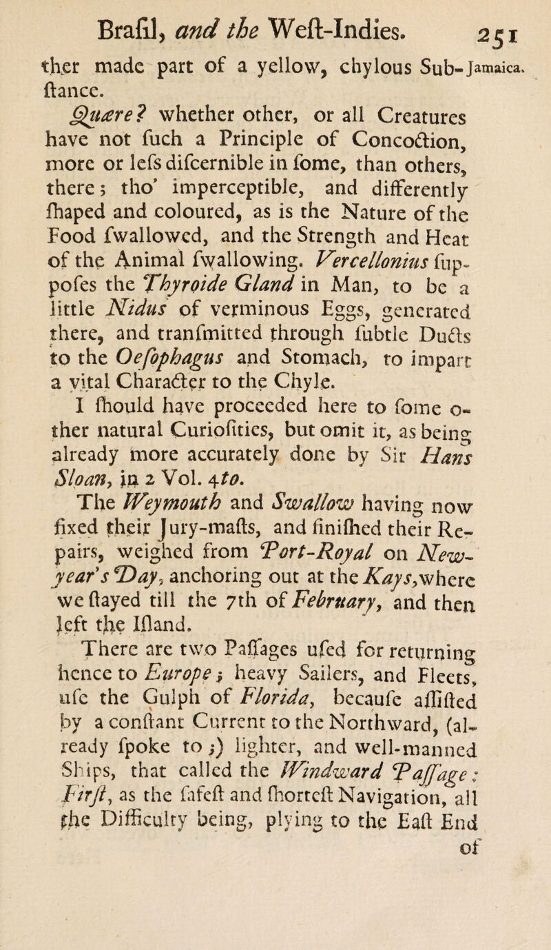 th.er made part of a yellow, chylous Sub- Jamaica, fiance. Quaere? whether other, or all Creatures have not fuch a Principle of Conco&ion, more or lefs difcernible in fome, than others^ there; tho* imperceptible, and differently fhaped and coloured, as is the Nature of the Food fwallowcd, and the Strength and Heat of the Animal fvvallowing. Vercellonitts fup~ pofes the Thyroide Gland in Man, to be a little Nidus of verminous Eggs, generated there, and tranfmitted through fubtle Duds to the Oefophagus and Stomach, to impart a vital Character to the Chyle. I fhould have proceeded here to fome o- ther natural Curiofities, but omit it, as being already more accurately done by Sir Hans Sloan, fn 2 Vol. 4to. The Weymouth and Swallow having now fixed their Jury-mafts, and finilhed their Re¬ pairs, weighed from Tort-Royal on New- years ‘Day, anchoring out at the Kays,where we flayed till the 7th of February, and then left tfie Ifland. There are two Paffages ufed for returning hence to Europe j heavy Sailers, and Fleets, ufe the Gulph of Florida, becaufe aflifted by aconftant Current to the Northward, (al¬ ready fpoke to;) lighter, and well-manned Ships, that called the Windward TaJJ,age; Fir ft, as the fafeftand Ihortcft Navigation, all the Difficulty being, plying to the Eaft End