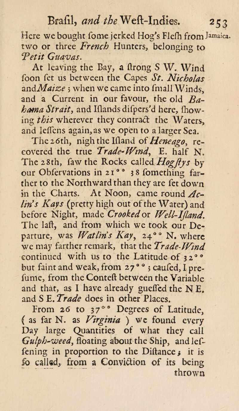 Here we bought Tome jerked Hog's Flefh from Jamaid. two or three French Hunters, belonging to Tetit Guavas. At leaving the Bay, a ftrong S WV Wind foon fet us between the Capes St. Nicholas zndMaize 5 when we came into fmall Winds, and a Current in our favour, the old Ba¬ hama Strait, and Blands difpers'd here, Blow¬ ing this wherever they contrad the Waters, and leffens again, as we open to a larger Sea. The 26th, nigh the Ifland of Heneago, re¬ covered the true Trade*Wind, E. half N» The 28th, faw the Rocks called Hogfiys by our Obfervations in 21a 0 38 fomething far¬ ther to the Northward than they are fet down in the Charts. At Noon, came round Ac- liris Kays (pretty high out of the Water) and before Night, made Crooked or Well-IJland. The laft, and from which we took our De¬ parture, was Watlins Kayy 2400 N. where we may farther remark, that the Trade-Wind continued with us to the Latitude of 320® but faint and weak, from 279 0 5 caufed, I pre- fume, from the Conteft between the Variable and that, as I have already guefled the N E. and S E. Trade does in other Places* From 26 to 3 7a 3 Degrees of Latitude, ( as far N. as Virginia ) we found every Day large Quantities of what they call Gulph-weed, floating about the Ship, and lef- fening in proportion to the Diftance j it is fo called, from a Convidion of its being thrown