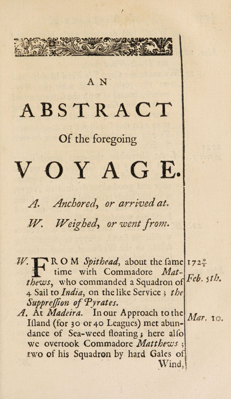 ABSTRACT Of the foregoing VOYAGE. A* Anchored\ or arrived at. TV* Weighed\ or went from* ROM Spitheadj about the fame time with Comm ado re Mat- thewSj who commanded a Squadron of 4 Sail to India, on the like Service 5 the Suppreffion of Fy rates* A, At Madeira. In our Approach to the Ifland (for 30 or 40 Leagues) met abun¬ dance of Sea-weed floating j here alfo wc overtook Commadore Matthews * two of his Squadron by hard Gales of] Wind,! 172^ Feb. 5 tb. Mar,