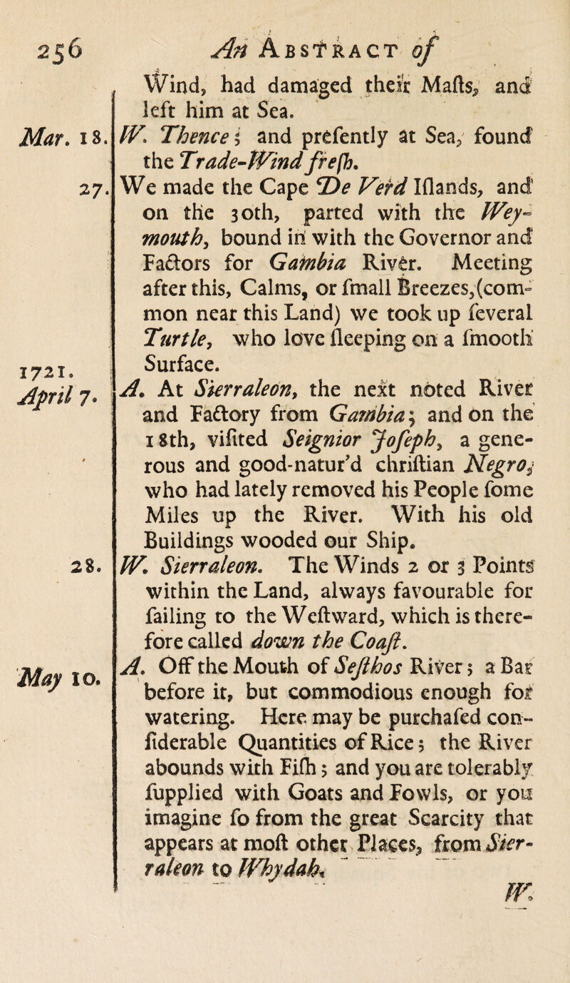 Mar. 18. 27. 1721. April 7. *■ 28. May 10. A ) Wind, had damaged their Mafts, and left him at Sea. W, Thence i and prefently at Sea, found the Trade-Wind frefh. We made the Cape *De Vefd I (lands, and on the 30th, parted with the Wey¬ mouth ^ bound in with the Governor and Fa&ors for Gambia Riv^r. Meeting after this, Calms, or fmall Breezes,(com¬ mon near this Land) we took up feveral Turtle, who love Sleeping on a fmootli Surface. A\ At Sierraleont the next noted River and Faftory from Gambia; and on the 18 th, vifited Seignior Jofeph, a gene¬ rous and good-natur’d ehriftian Negro$ who had lately removed his People feme Miles up the River. With his old Buildings wooded our Ship. W« Sierraleon, The Winds 2 or 3 Points within the Land, always favourable for failing to the Weft ward, which is there¬ fore called down the Coajl. A\ Off the Mouth of Sejlhos River 5 a Bar before it, but commodious enough for watering. Here may be purchafed con- fiderable Quantities of Rice 5 the River abounds with Fife 5 and you are tolerably fupplied with Goats and Fowls, or you imagine fo from the great Scarcity that appears atmoft other Places., fwmSicr- raleon to Why dab* W