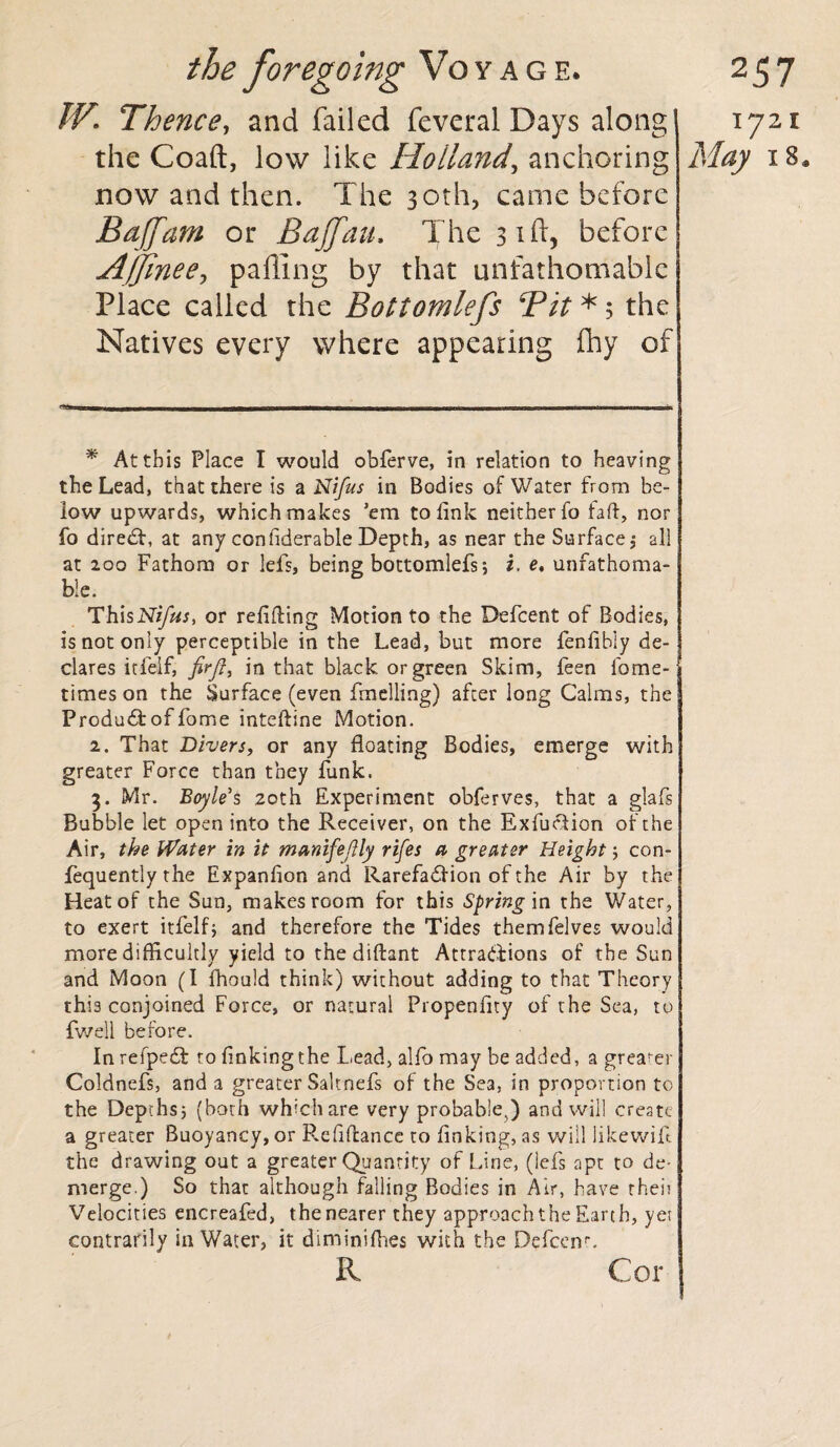 IV. Thence, and failed feveral Days along 1721 the Coaft, low like Holland^ anchoring May 18* now and then. The 30th, came before Bajfam or Bajfau. The 31ft, before Affine ey palling by that unfathomable Place called the Bottomlefs Bit * 5 the Natives every where appearing fhy of ~~~~n ■ !■ mh _ __■ 1 ■■ 111 ■ in illi 11 - 11 mu ~~ — i i nr * At this Place I would obferve, in relation to heaving the Lead, that there is a Nifus in Bodies of Water from be¬ low upwards, which makes ’em to link neither fo faff, nor fo direct, at any con fiderable Depth, as near the Surface ; all at 200 Fathom or lefs, being bottomlefs5 i. e, unfathoma¬ ble. ThisN>yhj, or refilling Motion to the Defcent of Bodies, is not only perceptible in the Lead, but more fenfibly de¬ clares itielf, firft, in that black or green Skim, feen lome- times on the Surface (even fuelling) after long Calms, the Produdfcoffome inteffine Motion. 2. That Divers, or any floating Bodies, emerge with greater Force than they funk. 3. Mr. Boyle's 20th Experiment obferves, that a glafs Bubble let open into the Receiver, on the Exfuefion of the Air, the Water in it mamfe/lly rifes a greater Height; con- fequently the Expanfion and Rarefaction of the Air by the Heat of the Sun, makes room for this Spring in the Water, to exert itfelf; and therefore the Tides themfelves would more difficultly yield to the diftant Attractions of the Sun and Moon (I fhould think) without adding to that Theory this conjoined Force, or natural Propenflty of the Sea, to fwell before. In refpedt to finking the Lead, alfo may be added, a greater j Coldnefs, and a greater Saltnefs of the Se3, in proportion to the Depths; (both which are very probable^) and will create a greater Buoyancy, or P.efiffance to finking, as will likewift the drawing out a greater Quantity of Line, (lefs apt to de¬ merge.) So that although falling Bodies in Air, have rheit Velocities encreafed, the nearer they approach the Earth, yet eontrarily in Water, it diminifhes with the Defcenp. R Cor