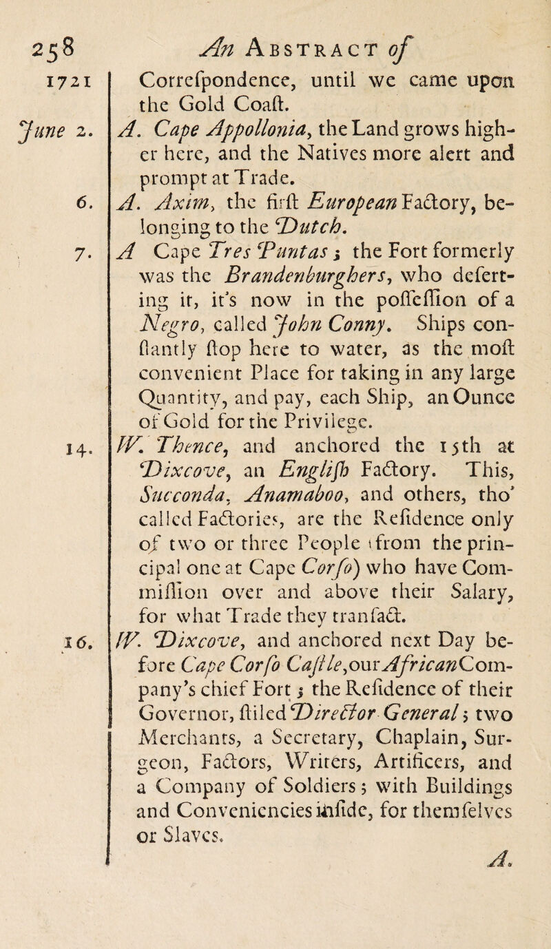 25 8 1721 June 2. 6. 7- 14- An Abstract of Correfpondence, until we came upon the Gold Coaft. A. Cape Appolloniay the Land grows high¬ er here, and the Natives more alert and prompt at Trade. A. Axim, the firft EuropeanHidLoryy be¬ longing to the 'Dutch. A Cape Tres cPunt as j the Fort formerly was the Brandenburghers, who defert- ing it, it’s now in the poffeffion of a Negro, called John Conny. Ships con- flantly hop here to water, as the moil convenient Place for taking in any large Quantity, and pay, each Ship, an Ounce of Gold for the Privilege. TV* Thence, and anchored the 15th at Dixcove, an English Fadtory. This, Succonda. Anamaboo, and others, tho* called Factories, are the Refidence only of two or three People ifrom the prin¬ cipal one at Cape Corfo) who have Com- million over and above their Salary, for what Trade they tran fact, IV. Dixcove, and anchored next Day be¬ fore Cape Corfo Caji le,om African Com¬ pany’s chief Fort j the Refidence of their Governor, ftiled Director General $ two Merchants, a Secretary, Chaplain, Sur¬ geon, Faftors, Writers, Artificers, and a Company of Soldiers 5 with Buildings and Conveniences kifide, for themfeives or Slaves* A.