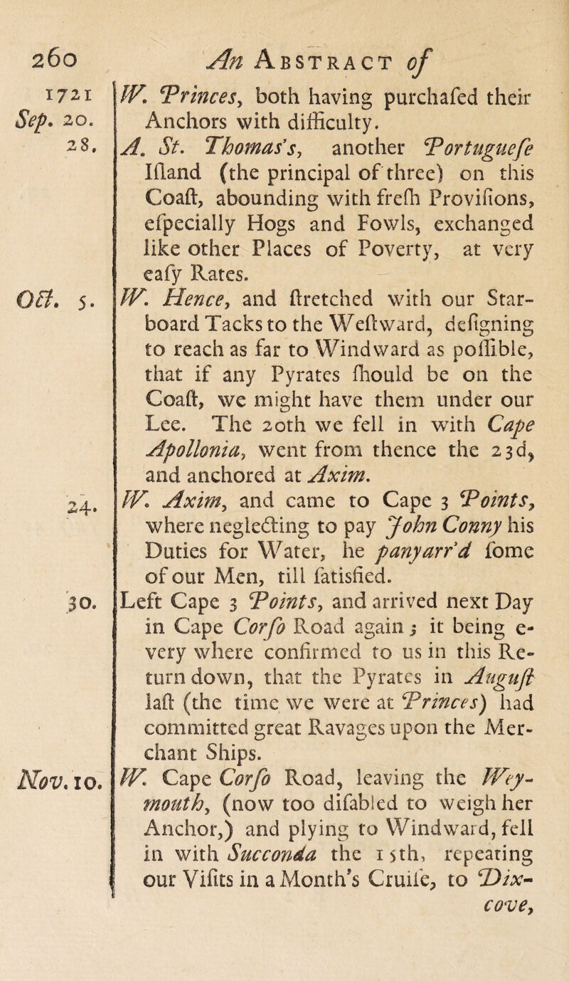 1721 Sep. 20. 28, OB. 5. 24* 30. Nov. 10. An Abstract of W. Princes, both having purchafed their Anchors with difficulty. At St. Thomas's, another Portuguefe Ifland (the principal of three) on this Coaft, abounding with frefh Provifions, efpecially Hogs and Fowls, exchanged like other Places of Poverty, at very eafy Rates. W. Hence, and ftretched with our Star¬ board Tacks to the Weft ward, defigning to reach as far to Windward as poffible, that if any Pyrates ffiould be on the Coaft, we might have them under our Lee. The 20th we fell in with Cafe Apollonia, went from thence the 23 d* and anchored at Axim. W. Axim, and came to Cape 3 Points, where neglecting to pay John Conny his Duties for Water, he panyarfd fome of our Men, till fatisfied. Left Cape 3 Points, and arrived next Day in Cape Corfo Road again j it being e- very where confirmed to us in this Re¬ turn down, that the Pyrates in Augufl laft (the time we were at Princes) had committed great Pvavages upon the Mer¬ chant Ships. W. Cape Corfo Road, leaving the Wey¬ mouth, (now too difabled to weigh her Anchor,) and plying to Windward, fell in with Succonda the 15th, repeating our Vifits in a Month's Cruife, to Hix- cove.