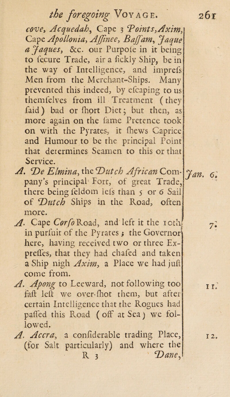 cove, Acquedah, Cape 3 ‘Points,Axim, Cape Apollonia, AJJinee, Bajfam\ Jaque ajaques, &c. our Purpole in it being to fecure Trade, air a fickly Ship, be in the way of Intelligence, and imprefs Men from the Merchant-Ships. Many prevented this indeed, by efcaping to us themfelves from ill Treatment (they faid) bad or fhort Diet; but then, as more again on the fame Pretence took on with the Pyrates, it fhews Caprice and Humour to be the principal Point that determines Seamen to this or that Service. A. De Elmina, the ‘Dutch African Com¬ pany’s principal Fort, of great Trade, there being feldom ids than 5 or 6 Sail of Dutch Ships in the Road, often! more. A- Cape Corfo Road, and left it the 10th! in purfuit of the Pyrates 3 the Governor here, having received two or three £x~; prefles, that they had chafed and taken a Ship nigh Axim, a Place we had juft come from. A. Apong to Leeward, not following too faft left we over-fhot them, but after certain Intelligence that the Rogues had palled this Pvoad ( off at Sea) we fol¬ lowed. A. Accra, a confiderable trading Place, (for Salt particularly) and where the R 3 Dane, Jan. 61 1 11. 12.