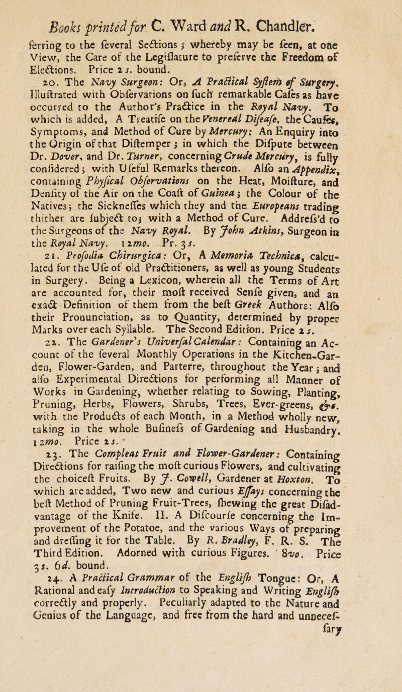 ferring to the feveral Sections $ whereby may be feen, at one View, the Care of the Legiflature to preierve the Freedom of Elections. Price is. bound. zo. The Navy Surgeon: Or* A Practical Syjlem ef Surgery. Illuftrated with Obfervarions on fuch remarkable Cafes as have occurred to the Author's PraCtice in the Royal Navy. To which is added, A Treatife on the Venereal Difeafey theCaufes, Symptoms, and Method of Cure by Mercury: An Enquiry into the Origin of that Diftempcr j in which the Difpute between Dr. Dover, and Dr. Turnery concerning Crude Mercury, is fully coniidered; with Ufeful Remarks thereon. Alfo an Appendix^ containing Phyjical Obfervations on the Heat, Moifture, and Denilty of the Air on the Coaft of Guinea; the Colour of the Nativesi the Sicknefies which they and the Europeans trading thither arc fubjeCt toj with a Method of Cure. Addrefs'd to the Surgeons of the Navy Royal. By John Atkins, Surgeon in the Royal Navy. 1 zmo. Pr. 3 s. 21. Profodia Chirurgica: Or, A Memoria Technica, calcu¬ lated for theUfeof old Practitioners, as well as young Students in Surgery. Being a Lexicon, wherein all the Terms of Art are accounted for, their mod received Senfe given, and an exaCi Definition of them from the befl Greek Authors: Alfo their Pronunciation, as to Quantity, determined by proper Marks over each Syllable. The Second Edition. Price is. 2Z. The Gardener's Univerfal Calendar: Containing an Ac¬ count of the feveral Monthly Operations in the Kitchen-Gar¬ den, Flower-Garden, and Parterre, throughout the Year i and alfo Experimental Directions for performing all Manner of Works in Gardening, whether relating to Sowing, Planting, Pruning, Herbs, Flowers, Shrubs, Trees, Ever-greens, &e. with the Products of each Month, in a Method wholly new* taking in the whole Bufinefs of Gardening and Husbandry,, 1 2mo. Price is. 23. The Compleat Fruit and Flower-Gardener: Containing Directions for raifingthe molt curious Flowers, and cultivating the choiceft Fruits. By J. Cotpelly Gardener at Hoxton. To which are added, Two new and curious Ejfays concerning the beft Method of Pruning Fruit-Trees, fhewing the great Difad- vantage of the Knife. II. A Difcourfe concerning the Im¬ provement of the Potatoe, and the various Ways of preparing and drefling it for the Table. By R. Bradley, F. R. S. The Third Edition. Adorned with curious Figures. * %vo. Price 3*. 6d. bound. 24. A Practical Grammar of the Englijh Tongue: Or, A Rational andeafy Introduction to Speaking and Writing Englijh correCtly and properly. Peculiarly adapted to the Nature and Genius of the Language, and free from the hard and unnecef- farjr