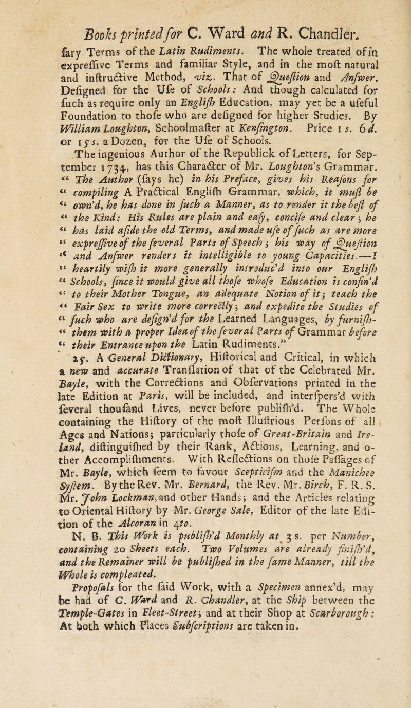 fary Terms of the Latin Rudiments. The whole treated of in expreftive Terms and familiar Style, and in the mo ft natural and inftrudtive Method, viz. That of 6)uefiion and Anfwer. Deftgned for the Ufe of Schools: And though calculated for fuch as require only an Englifh Education, may yet be a ufeful Foundation to thofe who are defigned for higher Studies. By William Loughton, Schoolmafter at Kenfington. Price i s. 6 d. or i ys. a Dozen, for the Ufe of Schools. The ingenious Author of the Republick of Letters, for Sep¬ tember 1734, has this Chara&er of Mr. Loughton’s Grammar. 4:4 The Author ({ays he) in his Preface, gives his Reafons for compiling A Practical Englifh Grammar, which, it mufi be €i own’d, he has done in fuch a Manner, as to render it the hefl of t( the Kind: His Rules are plain and eafy, concife and clear ; he *£ has laid afidethe old Terms, and made ufe of fuch as are more ec exprejjive of the fever al Parts of Speech ; his way of ffuejl ion and Anfwer renders it intelligible to young Capacities.-—! “ heartily wifh it more generally introduc'd into our Englifh 84 Schools, fines it would give all thofe whofe Education is confin’d <£ to their Mother Tongue, an adequate Notion of it} teach the <( Fair Sex to write more correblly; and expedite the Studies of s‘ fuch who are defign’d for the Learned Languages, by furniflj- sc them with a proper Ideaof the fever al Farts of Grammar before u their Entrance upon the Latin Rudiments.3' i$\ A General Diblionary, Hiftorical and Critical, in which a new and accurate Tranflation of that of the Celebrated Mr. Bayle, with the Corredtions and Obfervations printed in the late Edition at Paris, will be included, and interfpers’d with feveral thoufand Lives, never before publifh’d. The Whole containing the Hiftory of the moft Illuftrious Perfons of all Ages and Nations; particularly thofe of Great-Britain and Ire¬ land, diftinguifhed by their Rank, Actions, Learning, and o- ther Accomplifhments. With Refledtions on thofe Paftages of Mr. Bayle, which feem to favour Scepticifm and the Manichee Syfiem. By the Rev. Mr. Bernard, the Rev. Mr. Birch, F. R. S. Mr. John Lockman,zn<\ other Hands; and the Articles relating to Oriental Hiftory by Mr. George Sale, Editor of the late Edi¬ tion of the Alcoran in 4to. N. B. This Work is publiftid Monthly at 3 s. per Number, containing 20 Sheets each. Two Volumes are already finiflPd, and the Remainer will be publifhed in the fame Manner, till the Whole is compleated. Propofals for the faid Work, with a Specimen annex’d, may be had of C. Ward and R. Chandler, at the Ship between the Temple-Gates in Fleet-Street; and at their Shop at Scarborough ; At both which Places Subfcriptions are taken in.