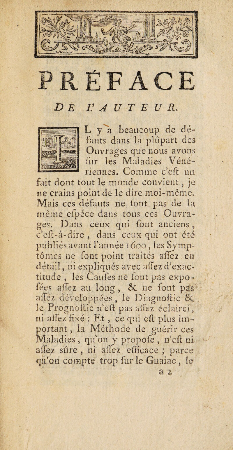 de r J U T E U R, L y'^a beaucoup de dé¬ fauts dans la plupart des Ouvrages que nous avons fur les Maladies Véné¬ riennes. Comme c’eü un fait dont tout le monde convient, je ne crains point de le dire moi-même. Mais ces défauts ne font pas de la même efpéce dans tous ces Ouvra¬ ges. Dans ceux qui font anciens, c’cfl-à-dire , dans ceux qui ont été publiés avant l’année 1600, les Symp¬ tômes ne font point traités afiez en détail, ni expliqués avec affezd’exac¬ titude , les Caufes ne font pas expo- fées affez au long , ne font pas alTéz développées , le Diagnoftic §C le Prognoitic neft pas allez éclairci, ni affez fixé : Et , ce qui efl plus im¬ portant , la Méthode de guérir ces Maladies, qu’on y propofe , n’efl: ni affez sûre , ni affez efficace ; parce qu’on compte trop fur le Guaiac, le a 2,