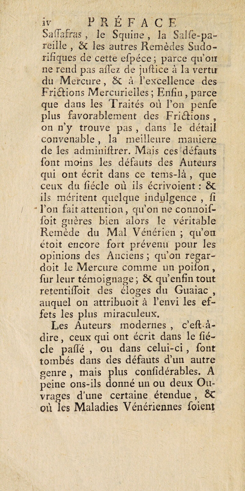 SalTairas , le Squine , la Salfe-pa- reille , 5c les autres Remèdes Sudo¬ rifiques de cette efpéce; parce qu’oiî ne rend pas allez de juftice à la vertu du Mercure, ÔC à l’excellence des Frièlions Mercurielles ; Enfin, parce que dans les Traités où ron penfe plus favorablement des Friéfions , on n’y trouve pas , dans le détail convenable , la meilleure maniéré de les admiiiiflrer. Mais ces défauts font moins les défauts des Auteurs qui ont écrit dans ce tems-là , que ceux du fiécle où iis écrivoient : 6c ils méritent quelque indulgence , fi  l’on fait attention , qu’on ne connoif- foit guères bien alors le véritable Remède du Mal Vénérien ; qu’on étoit encore fort prévenu pour les opinions des Anciens ; qu’on regar- doit le Mercure comme un poifon , fur leur témoignage ; &L qu’enfin tout retentiffoit des éloges du Guaiac , auquel on attribuoit à l’envi les ef¬ fets les pins miraculeux. Les Auteurs modernes , c’eft-à- dire, ceux qui ont écrit dans le fié¬ cle paflé , ou dans celui-ci, font tombés dans des défauts d’un autre genre , mais plus confîdérables. A peine ons-ils donné un ou deux Ou¬ vrages d'une certaine étendue , BC où les Maladies Vénériennes foient