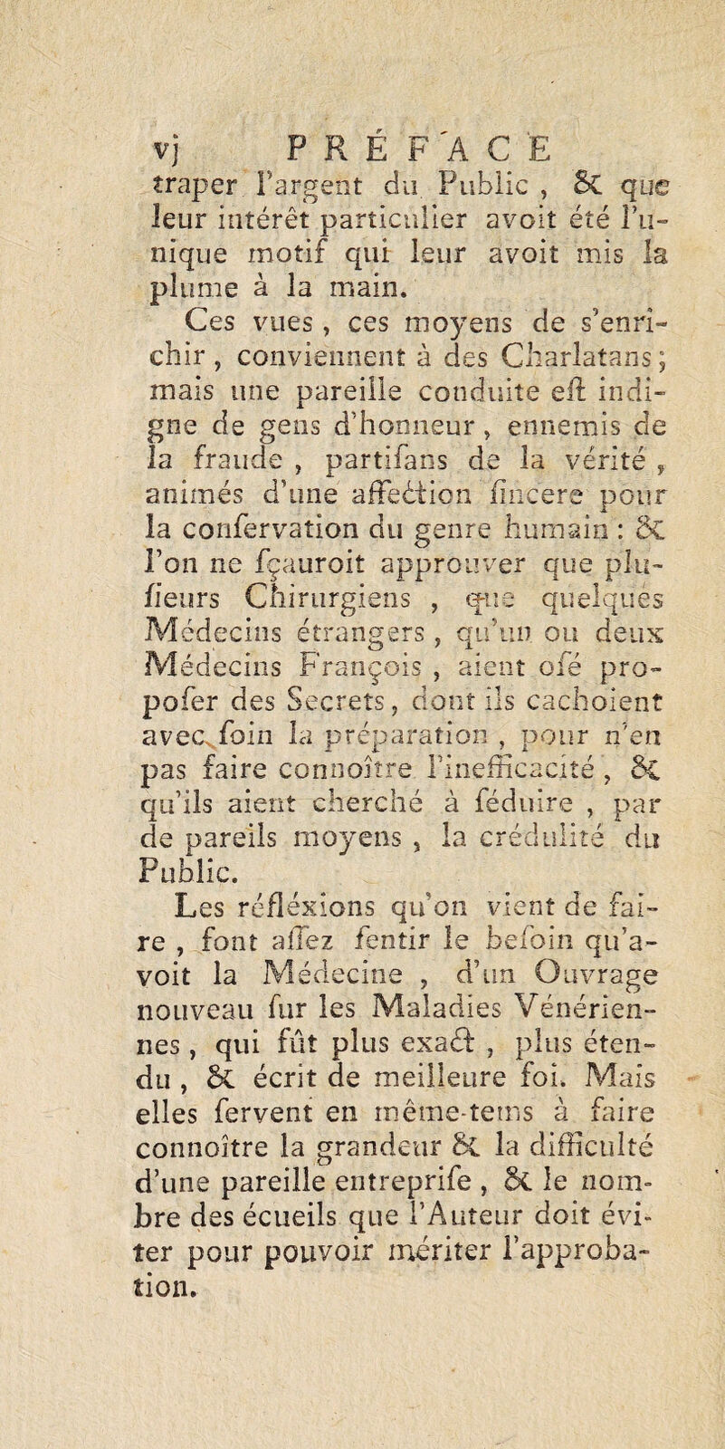 îraper Fargent du Public , 6c que leur intérêt particulier avoit été l’u¬ nique motif qui leur avoit mis la plume à la main. Ces vues, ces moyens de s’enri¬ chir, conviennent à des Charlatans; mais une pareille conduite eft indi¬ gne de gens d’honneur, ennemis de la fraude , partifans de la vérité , animés d’une affeêtion fiiicere pour la confervation du genre humain : 8c l’on ne fçauroit approuver que plu- fieurs Chirurgiens , (^ue quelques Médecins étrangers , qu’un ou deux Médecins François , aient ofé pro- pofer des Secrets, dont ils cachoient avec^foin la préparation , pour n’en pas faire coniioîîre l’inefficacité , Si qu’ils aient cherché à féduire , par de pareils moyens , la crédulité du Public. Les réflexions qu’on vient de fai¬ re , font allez fentir le belbin qu’a- voit la Médecine , d’un Ouvrage nouveau fur les Maladies Vénérien¬ nes , qui fût plus exaéf , plus éten¬ du , écrit de meilleure foi. Mais elles fervent en même-tems à faire connoître la grandeur & la difficulté d’une pareille entreprife , 6c le nom¬ bre des écueils que l’Auteur doit évi¬ ter pour pouvoir mériter l’approba¬ tion.