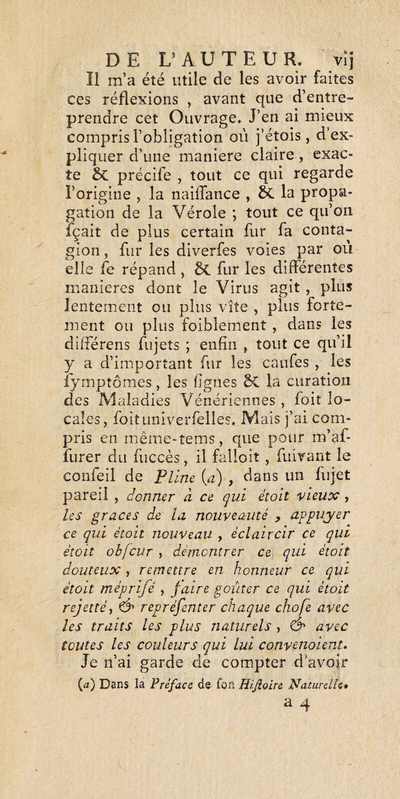 Î1 m’a été utile de les avoir faites ces réflexions , avant que d’entre¬ prendre cet Ouvrage. J’en ai mieux compris l’obligation où j’étois, d’ex¬ pliquer d’une maniéré claire , exac¬ te 5c précife , tout ce qui regarde l’origine , la naiflance , à la propa¬ gation de la Vérole ; tout ce qu’on fçait de plus certain fur fa conta¬ gion , fur les diverfes voies par où elle fe répand, & fur les différentes maniérés dont le Virus agit, plus lentement ou plus vite , plus forte¬ ment ou plus foiblement , dans les différens fujets ; enfin , tout ce qu’il y a d’important fur les caufes , les fymptômes, les figues la curation des Maladies Vénériennes , foit lo¬ cales, foituniverfelles. Mais j’ai com¬ pris en même-tems, que pour m’af- îlirer du fuccès, il falloit, fuivant le confeil de Pline ia) , dans un fujet pareil , donner à ce qui étoit vieux, les grâces de la nouveauté , appuyer ce qui était nouveau , éclaircir ce qui étoit obfcur , démontrer ce qui était douteux , remettre en honneur ce qui étoit méprifé , faire goûter ce qui étoit rejet té y repréfenter chaque chofe avec les traits les plus naturels , Ô' avec toutes les couleurs qui lui convenoient. Je n’ai garde de compter d’avoir (<i) Dans la Préface de fon Hifioire Naturelle*