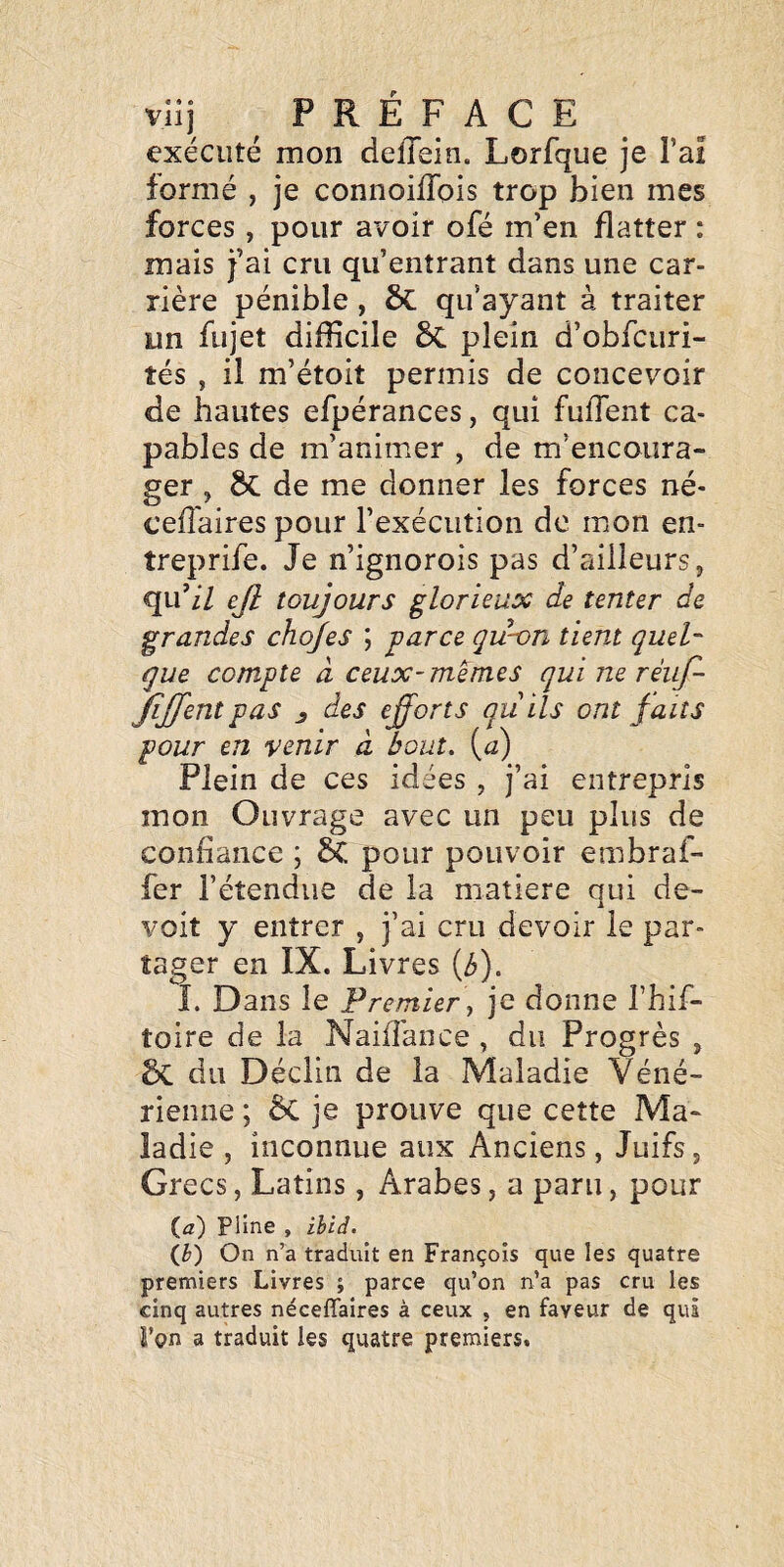 exécuté mon delTein. Lorfque je l’ai formé , je connoilTois trop bien mes forces , pour avoir ofé m’en flatter : mais j’ai cru qu’entrant dans une car¬ rière pénible , ôc qu’ayant à traiter un fujet difficile 6c plein d’obfcuri- tés , il m’étoit permis de concevoir de hautes efpérances, qui fuffent ca¬ pables de m’animer , de m’encoura¬ ger , & de me donner les forces né- cefl'aires pour l’exécution de mon en- treprife. Je n’ignorois pas d’ailleurs j qu’/7 ejl toujours glorieux de tenter de grandes chojes ; parce qu-on tient queh que compte à ceux-memes qui ne réiif- JiJfent pas ^ des efforts qu ils ont faits pour en venir à bout, (a) Plein de ces idées , j’ai entrepris mon Ouvrage avec un peu plus de confiance ; & pour pouvoir embraf- fer l’étendue de la matière qui de- voit y entrer , j’ai cru devoir le par¬ tager en IX. Livres (b). L Dans le Premier y je donne l’hif- toire de la Naiffiance , du Progrès , Sc du Déclin de la Maladie Véné¬ rienne ; ÔC je prouve que cette Ma¬ ladie , inconnue aux Anciens, Juifs, Grecs, Latins, Arabes, a paru, pour (iz) Pline , ihid. (J}) On n’a traduit en François que les quatre premiers Livres ; parce qu’on n’a pas cru les cinq autres néceflaires à ceux , en faveur de qui l’on a traduit les quatre premiers.