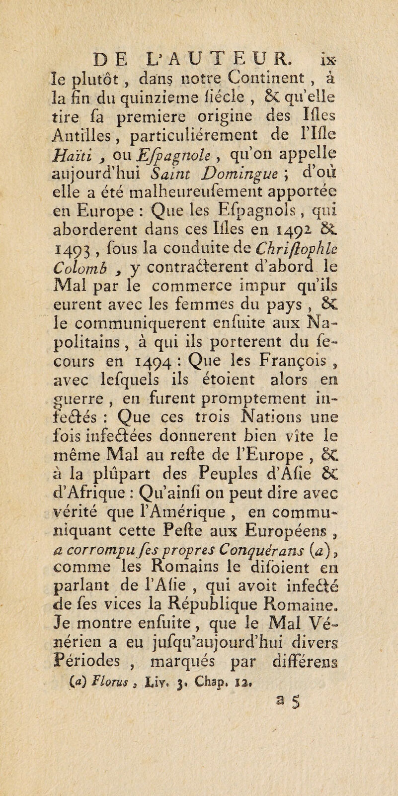 îe plutôt , dans notre Continent , à la fin du quinzième fiécle , 5c qu elle tire fa première origine des lües Antilles, particuliérement de rifle Haïti , ou Efpagnole , qu’on appelle aujourd’hui Saint Domingue ; d’où elle a été malheureufement apportée en Europe : Que les Efpagnols , qui abordèrent dans ces Illes en 1492 & 1493 , fous la conduite de Chriflophle Colomb y y contractèrent d’abord le Mal par le commerce impur qu’ils eurent avec les femmes du pays , 5c le communiquèrent enfuite aux Na» politains , à qui ils portèrent du fe~ cours en 1494 : Que les François , avec lefquels ils étoient alors en guerre , en furent promptement in- feétés : Que ces trois Nations une fois infectées donnèrent bien vite le même Mal au refte de l’Europe , 5C à la plupart des Peuples d’Afie 6C d’Afrique : Qu’ainfi on peut dire avec vérité que l’Amérique , en commu¬ niquant cette Pefte aux Européens ^ a corrompu fes propres Conquèrans (a) 3 comme les Romains le difoient en parlant de l’Afie , qui avoit infeété de fes vices la République Romaine, Je montre enfuite, que le Mal Vé¬ nérien a eu jufqifaujourd’hui divers Périodes , marqués par différens (a) Florus 3 Liyt 3* Chap, 13,