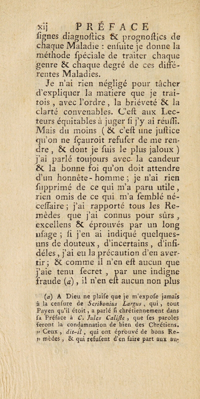 fignes diagnoftics & prognofRcs de chaque Maladie : enfuite je donne la méthode fpéciale de traiter chaque genre 5c chaque degré de ces diffé¬ rentes Maladies. Je nai rien négligé pour tâcher d’expliquer la matière que je trai- îois , avec l’ordre , la brièveté 5c la clarté convenables. C’eft aux Lec¬ teurs équitables à juger ü j’y ai réu/îi. Mais du moins ( c’eft une juftice qu’on ne fçauroit refufer de me ren¬ dre , 5c dont je fuis le plus jaloux ) j’ai parlé toujours avec- la candeur la bonne foi qu’on doit attendre d’un honnête-homme ; je n’ai rien fupprimé de ce qui m’a paru utile, rien omis de ce qui m’a femblé né- ceffaire ; j’ai rapporté tous les Re¬ mèdes que j’ai connus pour sûrs , excellens 5C éprouvés par un long iifage ; ii j’en ai indiqué quelques- uns de douteux , d’incertains, d'infi¬ dèles , j’ai eu la précaution d’en aver¬ tir ; SC comme il n’en eft aucun que j’aie tenu fecret , par une indigne fraude (<z), il n’en efi aucun non plus (a) A Dieu ne plalfe que je m’expofe jamais à la cenfure de Scribonius Largus , qui , tout Payen qu’il étoit, a parlé fi chrétiennement dans ia Préface à C. Jules Califie , que fes paroles feront la condamnation de bien des Chrétiens. Ceux , àit~il, qui ont éprouvé de bons Re- n mèdes , & qui refufent d’en faire part aux