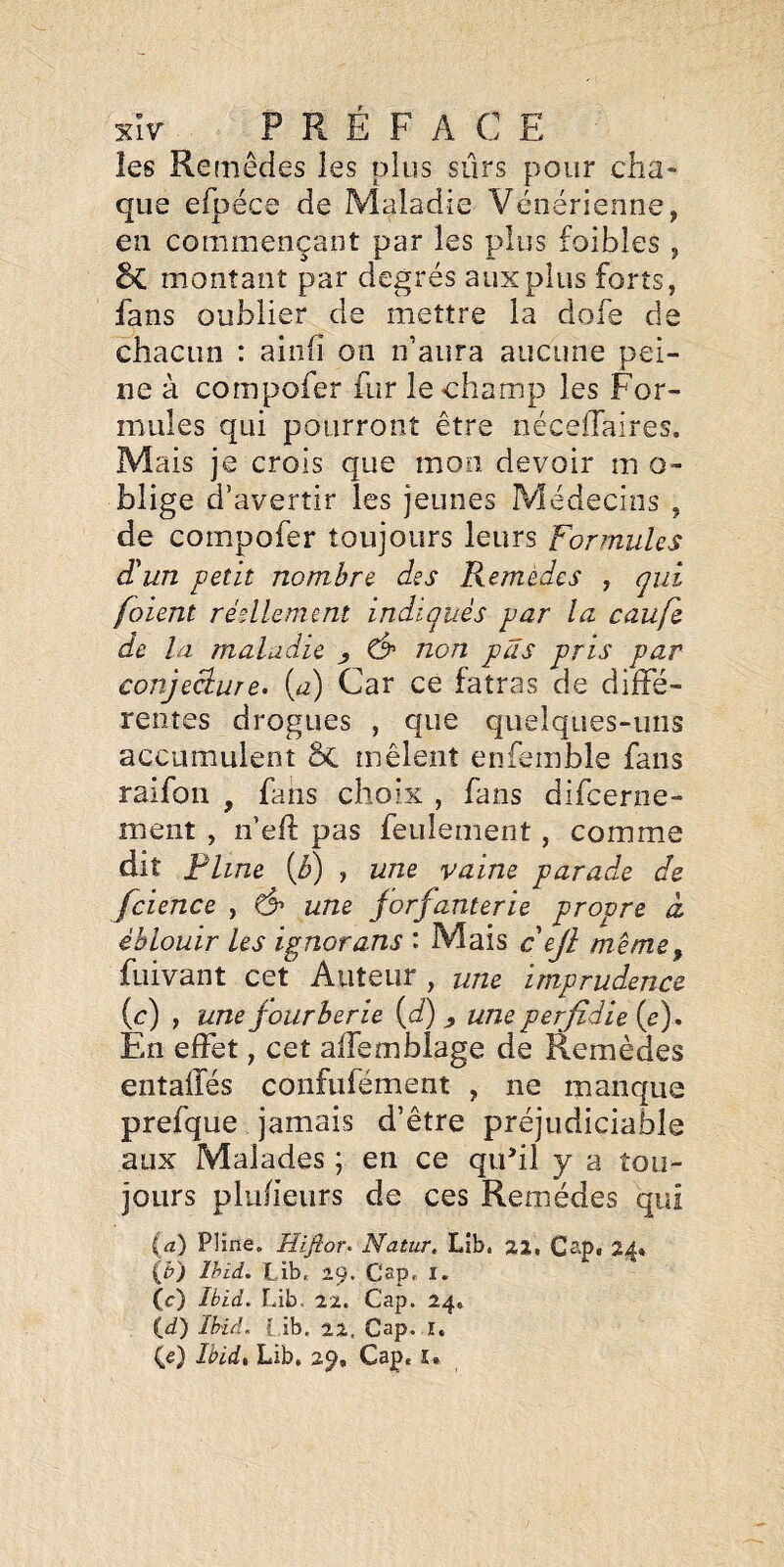 les Remèdes les plus sûrs pour cha¬ que efpéce de Maladie Vénérienne, en commençant par les plus foibles , montant par degrés aux plus forts, fans oublier de mettre la dofe de chacun : ainfi on n’aura aucune pei¬ ne à compofer fur le champ les For¬ mules qui pourront être néceffaires. Mais je crois que mon devoir m o- blige d' avertir les jeunes Médecins , de compofer toujours leurs Formules d'un petit nombre des Remèdes , qui [oient réellement indiqués par la caufe de la maladie y non pas pris par conjeâure. {a) Car ce fatras de diffé¬ rentes drogues , que quelques-uns accumulent ôc mêlent enfemble fans raifon , fans choix , fans difcerne- ment , n eft pas feulement, comme dit Pline {b) , une vaine parade de fcience , une jorfanterie propre à éblouir les ignorans : Mais cejl même^ fuivant cet Auteur , une imprudence (c) , une fourberie {d) , une perfidie (e). En effet, cet affemblage de Remèdes entafïés confufément , ne manque prefque jamais d’être préjudiciable aux Malades ; en ce quhl y a tou¬ jours plufieiirs de ces Remèdes qui {a) Pline. Hifior. Natur. Lib. aa, Cap, 2^^ (b) Ihid. Libt 29. CaPr i. (c) Ibid. Lib. 2%. Cap. 24, (if) Ihid. [,ib. 22. Cap. ï. (e) Ibid% Lib, 29, Cap, î.