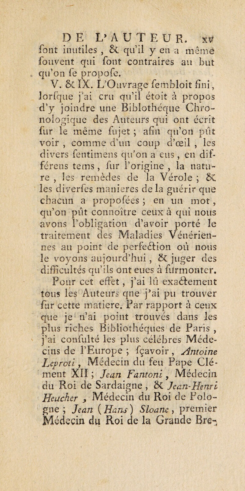 font inutiies , &. qu’il y en a même fouvent qui font contraires au but qu’on fe propofe. V. 6>CIX. L’Ouvrage fembloit fini, lorfque j’ai cru qu’il étoit à propos d’y joindre une Biblothéqiie Chro¬ nologique des Auteurs qui ont écrit fur le même fujet ; afin qu’on pût voir , comme d’un coup d’œil , les divers fentimeiis qu’on a eus, en dif- férens tems, fur l’origine , la natu¬ re , les remèdes de la Vérole ; SC les diverfes maniérés delà guérir que chacun a propofées ; en un mot, qu’on piit connoître ceux à qui nous avons l’obligation d’avoir porté le traitement des Maladies Vénérien¬ nes au point de perfedLon oii nous le voyons aujourd’hui , 5c juger des difficultés qu’ils ont eues à furmonter. Pour cet effet, j’ai lu exadfemeiit tous les Auteurs qne j’ai pu trouver ffir cette matière. Par rapport à ceux que je n’ai point trouvés dans les plus riches Bibliothèques de Paris , j’ai confulté les plus célébrés Méde¬ cins de l’Europe ; fçavoir, Antoine Leproîi, Médecin du feu Pape Clé¬ ment XII ; Jean Fantoni, Médecin du Roi de Sardaigne , & Jean-Henri Heucher ^ Médecin du Roi de Polo¬ gne ; Jean ( Hans ) Sloanc , premier Médecin du Roi de la Grande Bre-