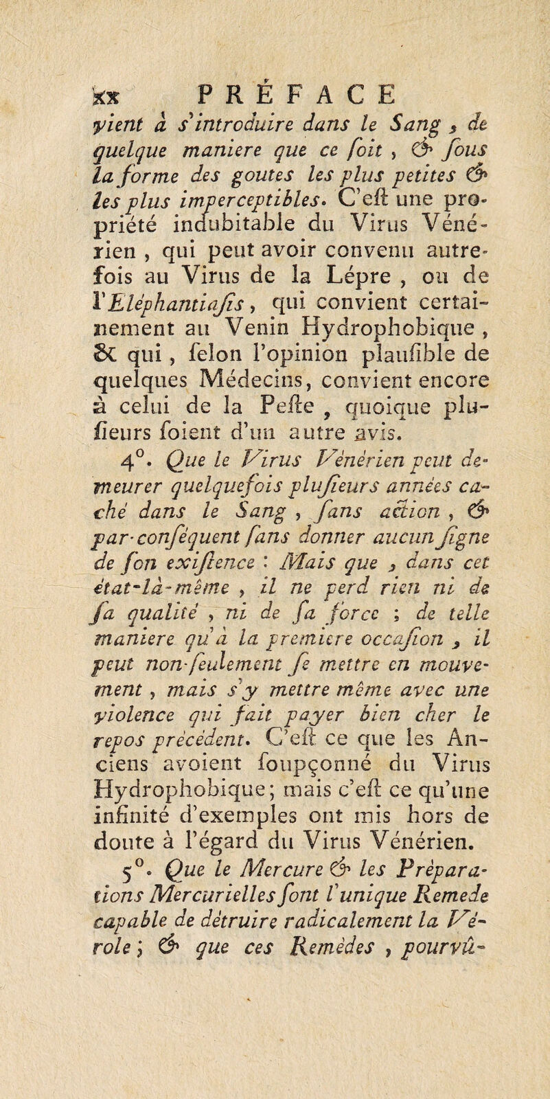 yhnt à introduire dans le Sang ^ de quelque maniéré que ce foit , fous la forme des goûtes les plus petites les plus imperceptibles. C’eft une pro¬ priété indubitable du Virus Véné¬ rien , qui peut avoir convenu autre¬ fois au Virus de la Lèpre , ou de \Eléphantiajis-, qui convient certai¬ nement au Venin Hydrophobique , 2»C qui, félon l’opinion plauiible de quelques Médecins, convient encore à celui de la Pelle , quoique plu- fîeurs foient d’un autre avis. 4®. Que le Virus Vénérien peut de¬ meurer quelquefois plujîeurs années ca¬ ché dans le Sang , fans action , Ô' par-conféquent fans donner aucun fgne de fon exifcence : Mais que , dans cet état'là-même , il ne perd rien ni de fa qualité , ni de fa force ; de telle maniéré qu à la première occafion y il peut non feulement fe mettre en mouve¬ ment , mais s'y mettre même avec une violence qui fait payer bien cher le repos précédent. C’eft ce que les An¬ ciens avoient foiipçonné du Virus Hydropiiobique; mais c’ell ce qu’une infinité d’exemples ont rais hors de doute à l’égard du Virus Vénérien. f. Que le Mercure ô' les Prépara¬ tions Mercurielles font tunique Remede capable de détruire radicalement la Vi- role j ^ que ces Remèdes , pourvu^