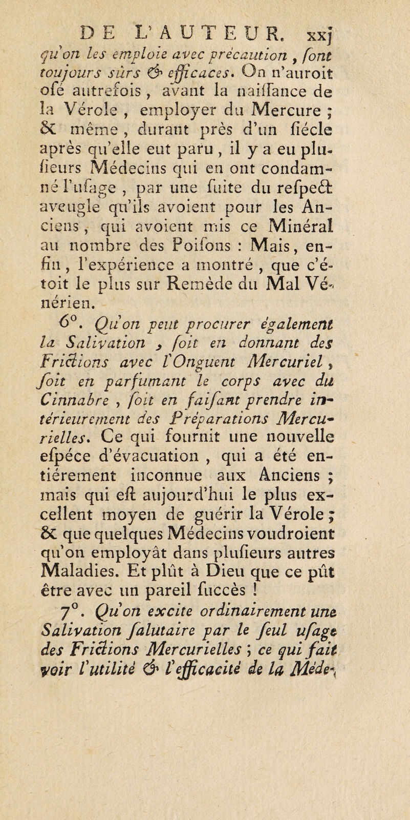 qiion les emploie avec précaution , font toujours sûrs & efficaces. On n’auroit ofé autrefois , aVant la nailFance de la Vérole , employer du Mercure ; Sc même , durant près d’un fiécle après qu’elle eut paru , il y a eu plu- fieurs Médecins qui en ont condam¬ né Tufage , par une fuite du refpeéb aveugle qu’ils avoient pour les An¬ ciens , qui avoient mis ce Minéral au nombre des Poifons : Mais, en¬ fin , l’expérience a montré , que c’é- toit le plus sur Remède du Mal Vé'^ nérien. Qu on peut procurer également la Salivation ^ [oit en donnant des Fripions avec l'Onguent Mercuriel, foit en parfumant le corps avec du Cinnabre , foit en faijant prendre in^ térieiirement des Préparations Mercu¬ rielles. Ce qui fournit une nouvelle efpéce d’évacuation , qui a été en¬ tièrement inconnue aux Anciens ; mais qui efl aujourd’hui le plus ex¬ cellent moyen de guérir la Vérole ; ÔC que quelques Médecins voudroient qu’on employât dans plufieurs autres Maladies. Et plût à Dieu que ce pût être avec un pareil fuccès ! 7°. Qu on excite ordinairement un& Salivation falutaire par le feul ufagt des Friâions Mercurielles ; ce qui fait ^oir futilité & fefficacité de la Méde\