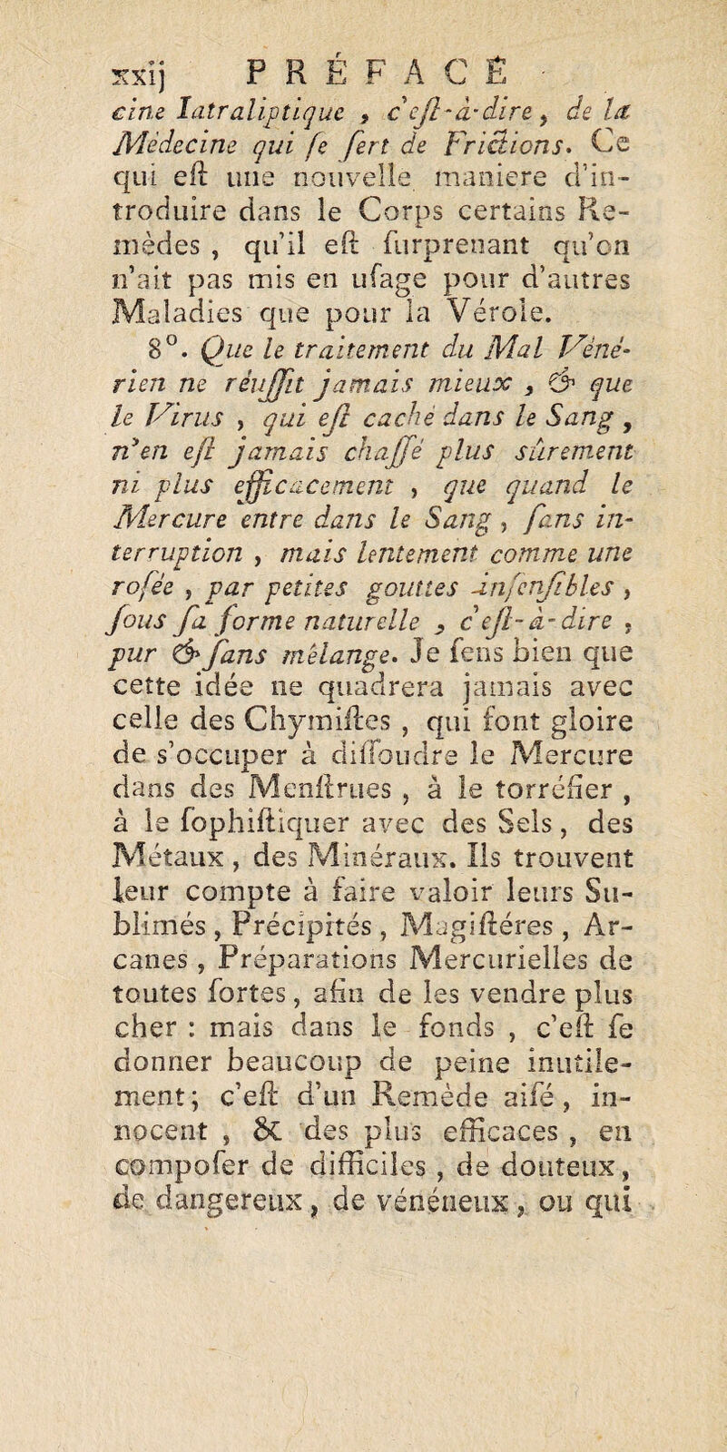 cim Idtraîiptiquc , cejl-â-dire^ delà Médecine qui fe fert de Frictions» Ce qui eft une nouvelle maniéré cl’in- troduire dans le Corps certains Re¬ mèdes , qu’il eft furprenant qu’on n’ait pas mis en ufage pour d’autres Maladies que pour la Vérole. 8°. Que le traitement du Mal V'éné- rien ne réuffit jamais mieux y ^ que le T'oints , qui ejî caché dans le Sang , en eft jamais chajjé plus sûrement ni plus efficacement , que quand le Mercure entre dans le Sang, fans in¬ terruption , mais lentement comme une rofée , par petites gouttes ânfcrifibles , fous fl forme naturelle , c efl- à-dire , pur & fans mélange. Je feus bien que cette idée ne quadrera jamais avec celle des Chymiiles , qui font gloire de s’occuper à dilfoudre le Mercure dans des Menllrues , à le torréfier , à le fophiftiquer avec des Sels, des Métaux , des Minéraux. Ils trouvent leur compte à faire valoir leurs Su¬ blimés , Précipités , Magifléres , Ar¬ canes , Préparations Mercurielles de toutes fortes, afin de les vendre plus cher : mais dans le fonds , c’eft fe donner beaucoup de peine inutile¬ ment ; c’eft d’un Remède aifé, in¬ nocent , bL des plus efficaces , en compofer de difficiles , de douteux, de dangereux, de vénéneux, ou qui