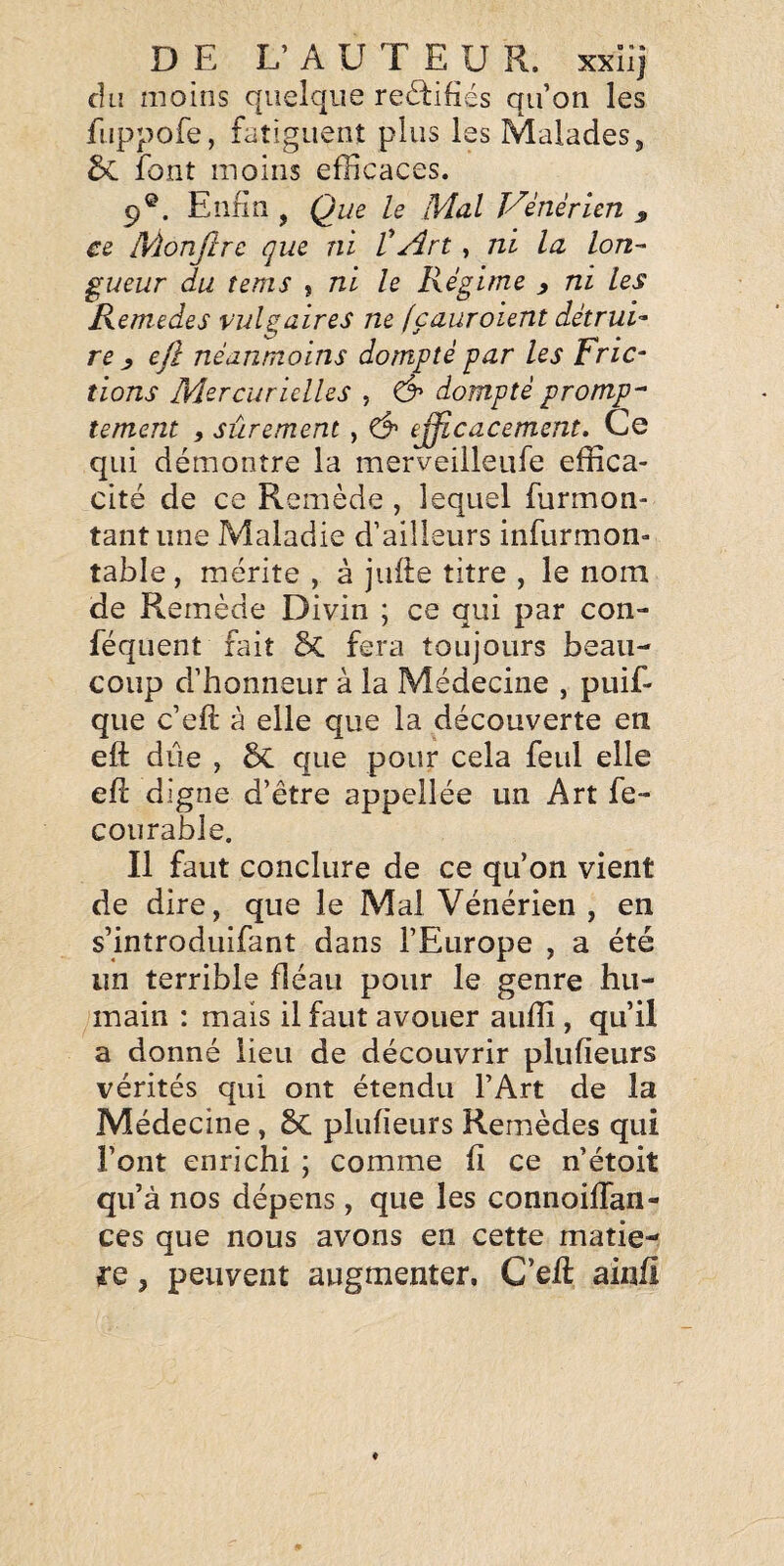 du moins quelque re£i:ifiés qu’on les fuppofe, fatiguent plus les Malades, 5c font moins efficaces. 9®. Enfin , Que le Mal Vénérien ^ ce Monftre que ni VArt, ni la lon¬ gueur du tems , ni le Régime ^ ni les Remedes vulgaires ne (çauroient détrui¬ re y ejî néanmoins dompté par les Fric¬ tions Mercurielles , & dompté prompt tement ^ sûrement , ^ e^cacement. Ce qui démontre la merveilleufe effica¬ cité de ce Remède , lequel furmon- tantiine Maladie d’ailleurs infurmon- table, mérite , à jufte titre , le nom de R emède Divin ; ce qui par con- féqiient fait 2>C fera toujours beau¬ coup d’honneur à la Médecine , puif- que c’eft à elle que la découverte en eft due , 5c que pour cela feul elle efl digne d’être appellée un Art fe- courable. Il faut conclure de ce qu’on vient de dire, que le Mal Vénérien , en s’introduifant dans l’Europe , a été un terrible fléau pour le genre hu¬ main : mais il faut avouer aiiffi , qu’il a donné lieu de découvrir plufieurs vérités qui ont étendu l’Art de la Médecine , 8c plufieurs Remèdes qui l’ont enrichi ; comme fi ce n’étoit qu’à nos dépens, que les connoifTan- ces que nous avons en cette matiè¬ re , peuvent augmenter, C’eft ainfi