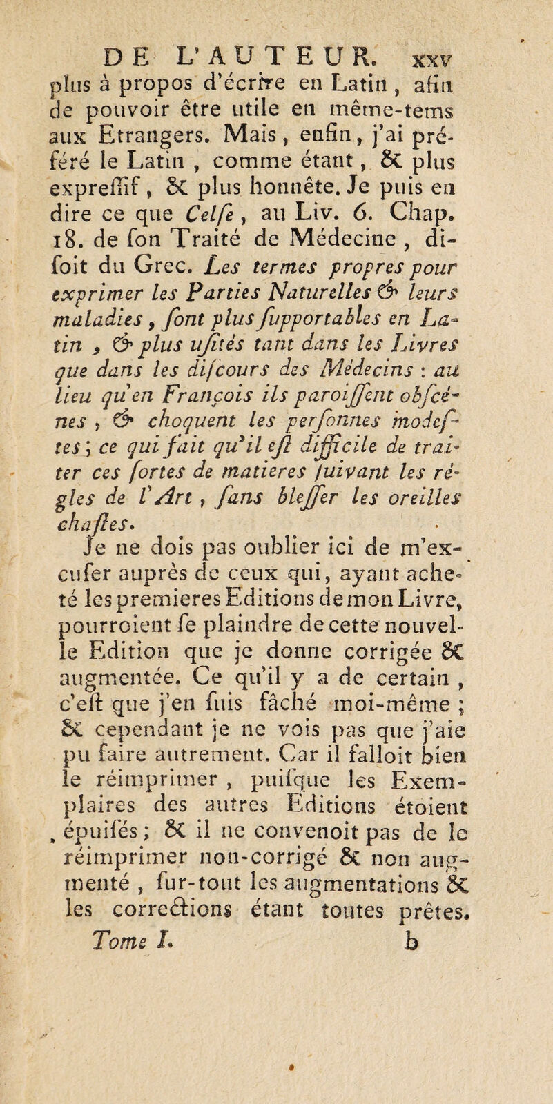 plus à propos d’écrh-e en Latin , afin de pouvoir être utile en même-tems aux Etrangers. Mais, enfin, j’ai pré¬ féré le Latin , comme étant, 6c plus expreflif , plus honnête. Je puis en dire ce que Celfe, au Liv. 6. Chap. i8. de fon Traité de Médecine , di- foit du Grec. Les ternies propres pour exprimer les Parties Naturelles & leurs maladies, font plus fupportables en La¬ tin ) C> plus ujiîés tant dans les Livres que dans les difcours des Médecins : au lieu quen François ils paroijfent ohfcé^ nés , Ô* choquent les perfonnes 'modcf tes ; ce qui fait qu^il ejl difîcile de trai¬ ter ces fortes de matières fuivant les rè¬ gles de V An t fins blejfer les oreilles chafles* Je ne dois pas oublier ici de m’ex- cufer auprès de ceux qui, ayant ache¬ té les premières Editions démon Livre, pourroient fe plaindre de cette nouvel¬ le Edition que je donne corrigée ÔC augmentée. Ce qu’il y a de certain , c'eil que j’en fuis fâché moi-même ; ÔC cependant je ne vois pas que j’aie pu faire autrement. Car il falloir bien le réimprimer , puifque les Exem¬ plaires des autres Editions étoient , épuifés ; ÔC il ne convenoit pas de le réimprimer non-corrigé 8c non aug¬ menté , fur-tout les augmentations ÔC les correéfions étant toutes prêtes. Tome L b