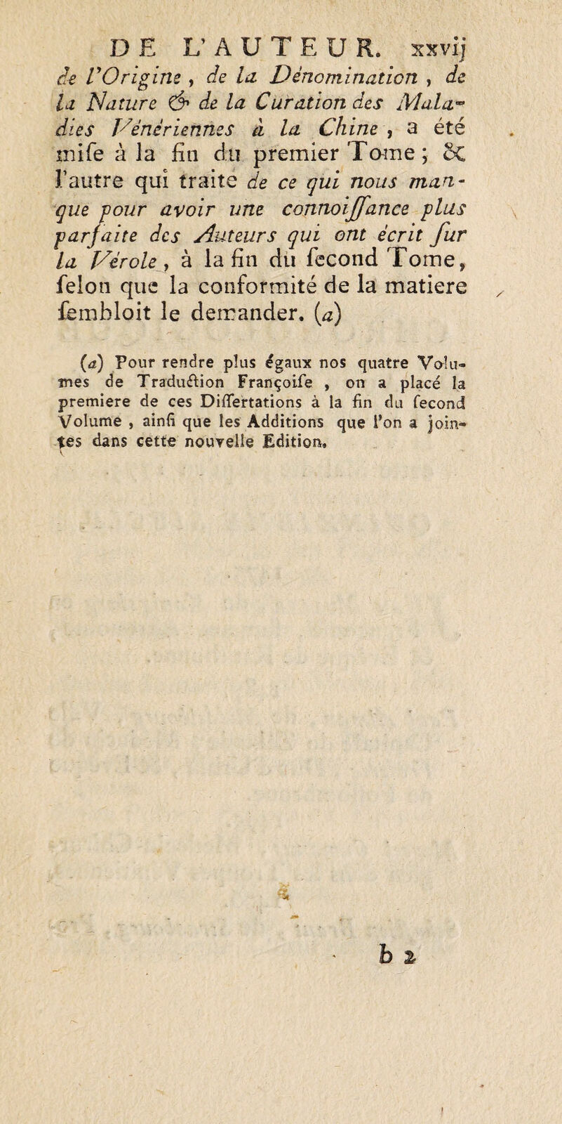 DE L’ A U T E U R. xxvij rOrigine , de la. Dénomination , de la Nature Ô' de la Curation des Mala^ die s Vénériennes â la Chine , a été inife à la fin du premier Tame; 5c l’autre qui traite de ce qui nous man- que pour avoir une connoijfanee plus parfaite des Auteurs qui ont écrit fur la Vérole y à la fin du fécond Tome, félon que la conformité de la matière fembloit le demander, [a) (a) Pour rendre plus égaux nos quatre Volu¬ mes de Traduélion Françoife , on a placé la première de ces Diffeirtations à la fin du fécond Volume , ainfi que les Additions que l’on a join¬ tes dans cette nouvelle Edition, <5