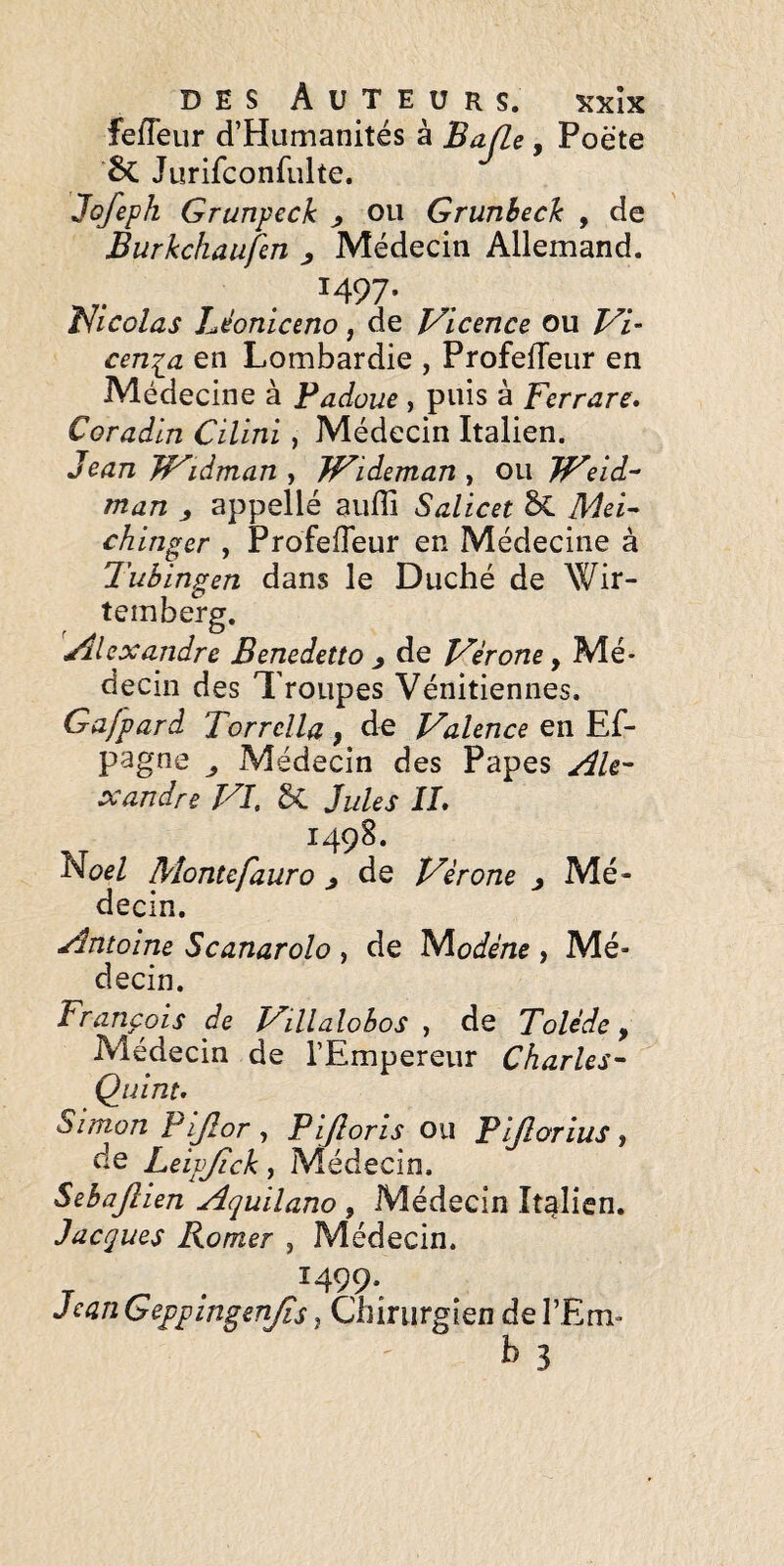 fefleur d’Humanités à BafLe, Poète Jurifconfulte. Jofeph Grunpeck ^ ou Grunbech , de Burkchaufm ^ Médecin Allemand. r. . ^497- vlicolas héonictno, de J/icence ou Vi- cen^a en Lombardie , ProfelTeur en Médecine à Padoue, puis à Ferrare. Coradin Cilini, Médecin Italien. Jean JF'idman y Wideman ^ ou JFeid^ man ^ appellé auffi Salicet ^ Mei- chinger , ProfelTeur en Médecine à Tuhlngen dans le Duché de Wir- temberg. 'Alexandre Benedetto ^ de Vérone, Mé¬ decin des Troupes Vénitiennes. Gajpard Torrelia , de Valence en Ef- pagne ^ Médecin des Papes Ale¬ xandre VI, 5C Jules IL 1498. Hoel Mom tefauro * de Vérone , Mé¬ decin. Antoine Scanarolo , de Niodéne , Mé¬ decin. François de Villalobos , de Tolède y Médecin de l’Empereur Charles- Quint. Simon Pijîor , Pijîoris ou Pljlorius , de Leipjick, Médecin. Sehajîien Aquilano , Médecin Italien. Jacques Romer , Médecin. T ^ . ^499* Jean Geppingenjis, Chirurgien de l’Em- b 3