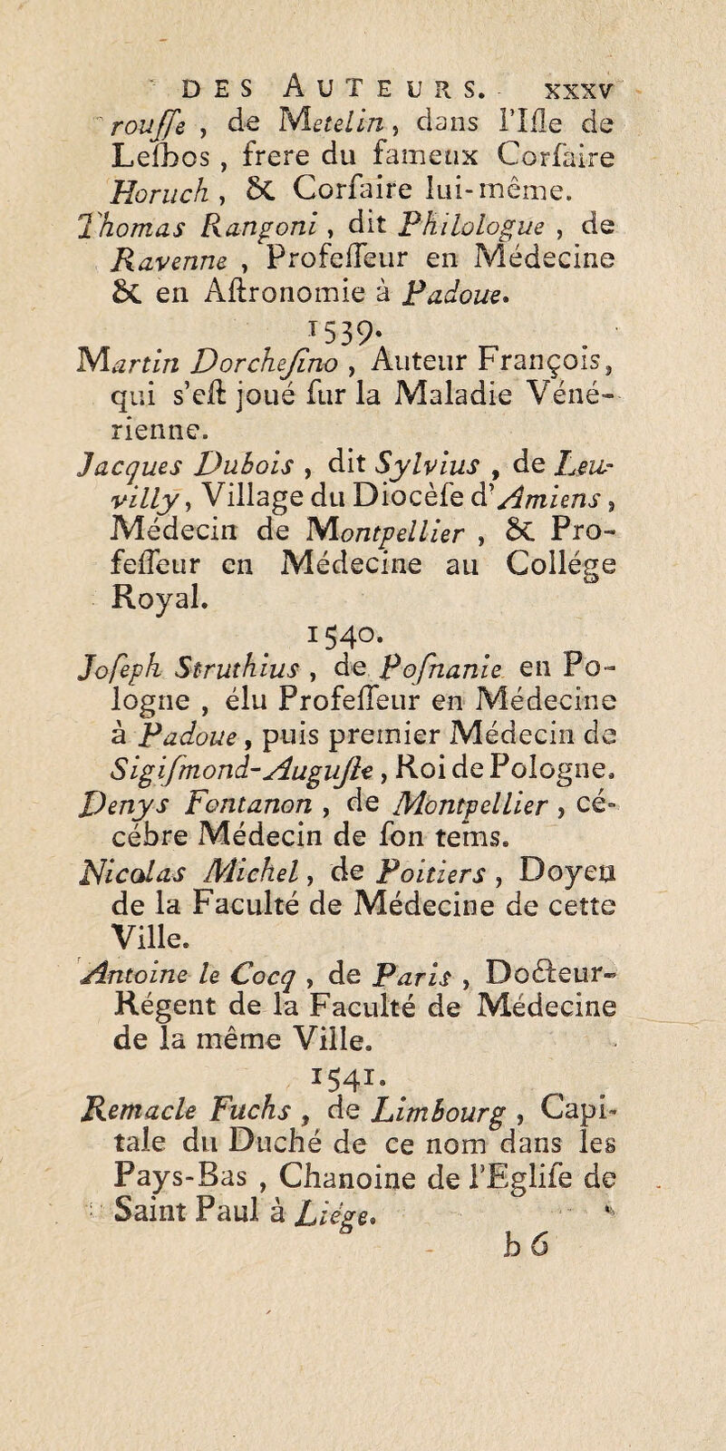 roujfe , de l^etelln, dans l’îfle de LeOaos, frere du fameux Corfaire Horuch , 6C Corfaire lui-même. Thomas Ranfoni, dit Philologue , de Ravenne , ProfelTeur en Médecine en Agronomie à Padoue* ^539- Martin Dorchejino , Auteur François, qui s’cf: joué fur la Maladie Véné¬ rienne. Jacques Dubois , dit Sylvius , de Peu- villy, Village du Diocèfe dCAmiens, Médecin de Niontpellier , ÔC Pro- feffeur en Médecine au Collège Royal. 1540. Jofeph Struthius , de pofnanie en Po¬ logne , élu ProfelTeur en Médecine à Padoue, puis premier Médecin de Sigifmond-Augujle, Roi de Pologne. D^nys Fontanon , de Montpellier , cé- cébre Médecin de Ton tems. Nicolas Michel, de Poitiers , Doyen de la Faculté de Médecine de cette Ville. Antoine le Cocq , de Paris , DoêTeur-’ Régent de la Faculté de Médecine de la même Ville. 1541, ^ Kemacle Fuchs , de Limbourg , Capi¬ tale du Duché de ce nom dans les Pays-Bas , Chanoine de TEglife de ■ Saint Paul à XieVe. hô