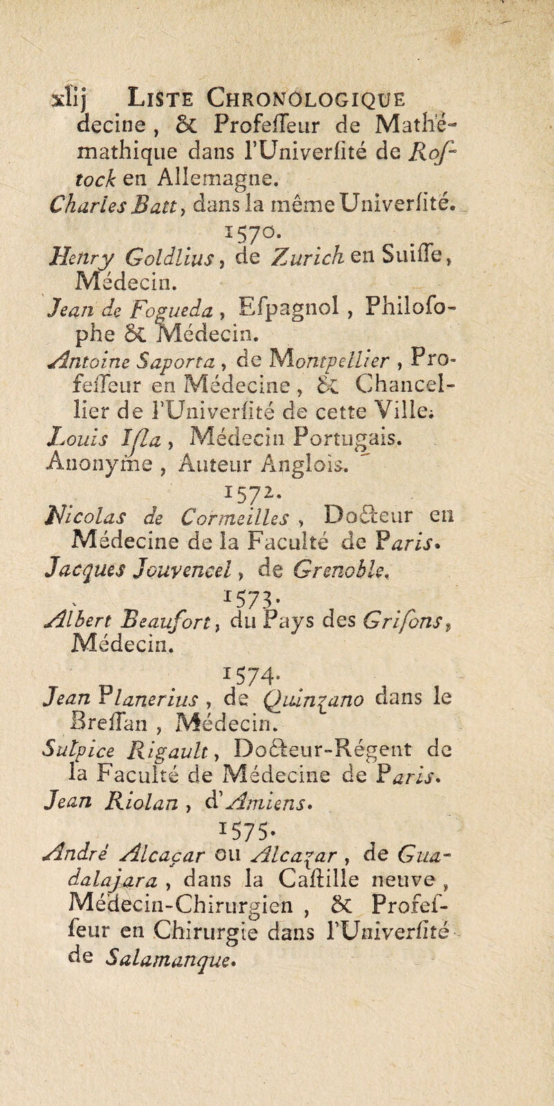 aecine , 5c Profeiïeur de Mathe- mathique dans TUniverfité de Rof^ tock en Allemagne. Charles Batt^ dans la mêmeUniverfité. 1570. Henry Goldlius, de Zurich en SuilTe, Médecin. Jean de Fogueda , Efpagnol , Philofo- phe & Médecin. Zlntoine Saporta , de 'Montpellier , Pro- feiTeur en Médecine , Chancel- lier de î’üiiiverfité de cette Ville; Louis Ip,a , Médecin Portugais. Anonyme , Auteur Anglois. 1572. Hicolas de Cormeilles , Doâieiir en Médecine de la Faculté de Yar ’is* Jacques Jouvencel, de Grenohle,_ ^573- Albert Beauforty du Pays des Grifons^ Médecin. JeanYlanerius ^ de Quinq^ano dans le BrelTan , Médecin. Sutpice Rigault ^ Docleur-Régent de la Faculté de Médecine de Raris* Jean Kiolan , dC Amiens» 1575* André Alcaçar ou Alca^ar , de Gua~ dalaj^ra , dans la Camille neuve , Médecin-Chirurgien , 5c Profef- feur en Chirurgie dans rUniverfité de Salamanque»