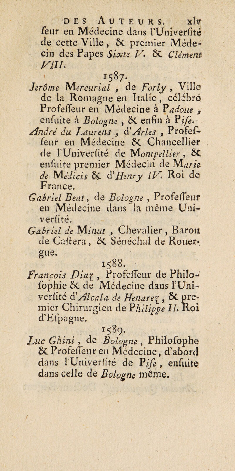 fbiir en Médecine dans rUniverfîté de cette Ville, ÔC premier Méde¬ cin des Papes Sïxu V* ôc Clément VLIL 1587. Jerome Mercurial , de Forly , Ville de la Romagne en Italie , célébré Profefleur en Médecine à Ÿadoue ^ enfiiite à Bologne , 5C enfin à Pi/e. /dndré du Laurens , à' Arles , Profef- feur en Médecine 6c Chancellier de rUniverfité de 'Montpellier , 6C enfiiite premier Médecin de M^rie de lSi\édicis ^ àéHenry IH» Roi de France. Gabriel Beat de Bologne , Profefieiir en Médecine dans la même Uni- verfité. Gabriel de 'Minut y Chevalier , Baron de Cafiera, Sénéchal de Rouer- gue. 1588. François Dia^ , ProfelTeiir de Philo- fophie ÔC de Médecine dans l’Uni- verfité à'Alcala de Henarei, & pre¬ mier Chirurgien de Philippe IL Roi d’Efpagne. 1589. Luc Ghini y de Bologne , Philofophe 6c Profefieur en Médecine, d’abord dans rUniverlité de Pi/e , enfuite dans celle de Bologne même. 9