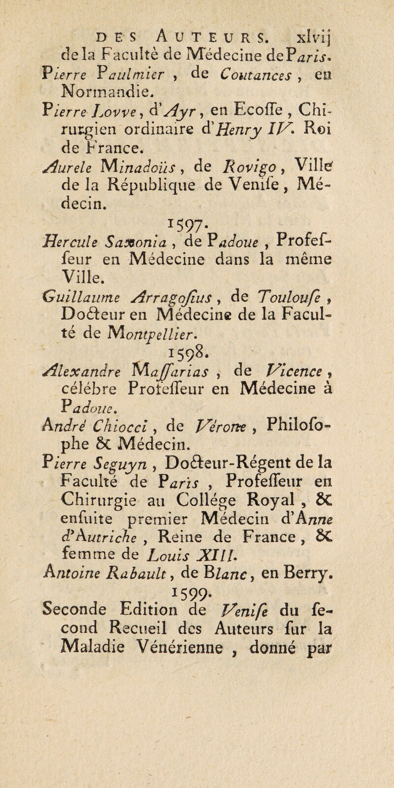 cîela Faculté de Médecine dePjr/j-. Vterre Vaulmier , de Coutances , en Normandie. Vterre Lovve, à'j4yr <, eii Ecofle , Chî- ruiigien ordinaire à'Henry Roi de France. yîurele '^inaàoïts, de Rovîgo, Ville^ de la République de Venife , Mé¬ decin. . ^597* Hercule Saxon!a , de Gadoue , Profef- feur en Médecine dans la même Ville. Guillaume Arragojius , de Touloufe , Doéteur en Médecine de la Facul¬ té de 'Nïontpellîer. 1598. Alexandre MaJJ'arias , de JAicence , célébré ProfelTeur en Médecine à R a doue, André Chiocci , de Hérorte y Philofo- phe ÔC Médecin. Fierre Seguyn , Do(Reiir-Régent de la Faculté de Farïs , Profeffeur en Chirurgie au Collège Royal , ÔC enfuite premier Médecin Anne Autriche , Reine <le France , ÔC femme de Louis XIlU Antoine Rabault, de Flanc y en Berry. O . . ^599- Seconde Edition de Henlfe du fé¬ cond Recueil des Auteurs fur la Maladie Vénérienne , donné par