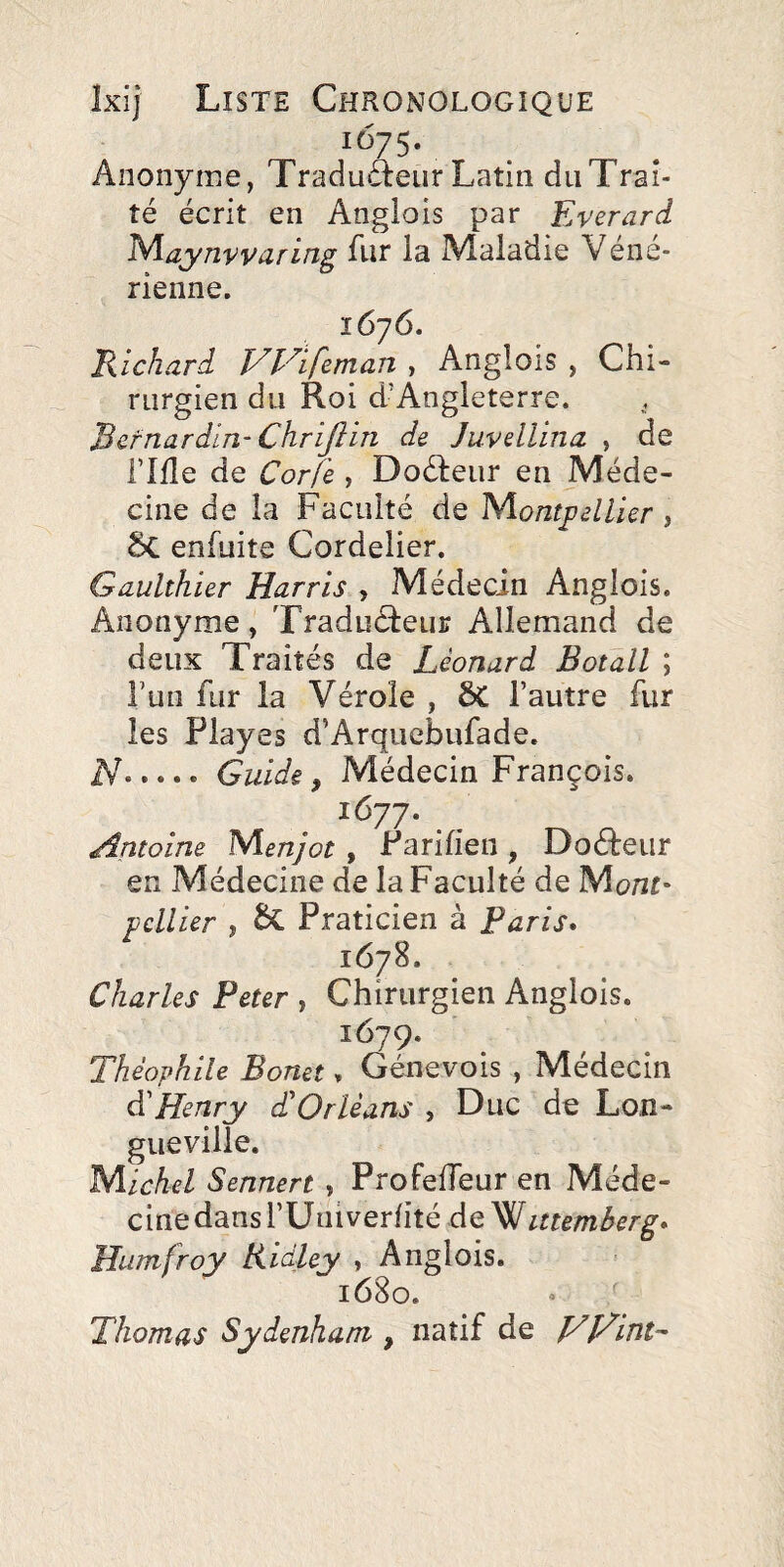 1675. Anonyme, Traduâeur Latin du Trai¬ té écrit en Anglois par Everard ^^aynvviirLîig Air la Maladie Vene- rienne. 1676. Richard T^l'^ifeman > AngloiS , Chi¬ rurgien du Roi d’Angleterre. Bernardin- Chrijlin de Juvellina , de ride de Corfe , Doéteiir en Méde¬ cine de la Faculté de NiontpelUer , Sc enfuite Cordelier. Gaulthier Harris , Médecin Anglois. Anonyme, Traducteur Allemand de deux Traités de Léonard Botall ; î’un fur la Vérole , ÔC l’autre fur les Playes d’Arquebufade. N.Guide, Médecin François. 1677. Antoine Menjot , Parifien , DoCteiir en Médecine de la Faculté de Mont* pcllier , Praticien à Paris* 1678. Charles Peter , Chirurgien Anglois. 1679. Théophile Bonet, Génevois , Médecin à'Henry d'Orléans , Duc de Lon¬ gueville. Michel Sennert , ProfelTeur en Méde- cinedansrUaiverhté de Humfroy Ridley , Anglois. 1680. • / Thomas Sydenham , natif de yj/int--