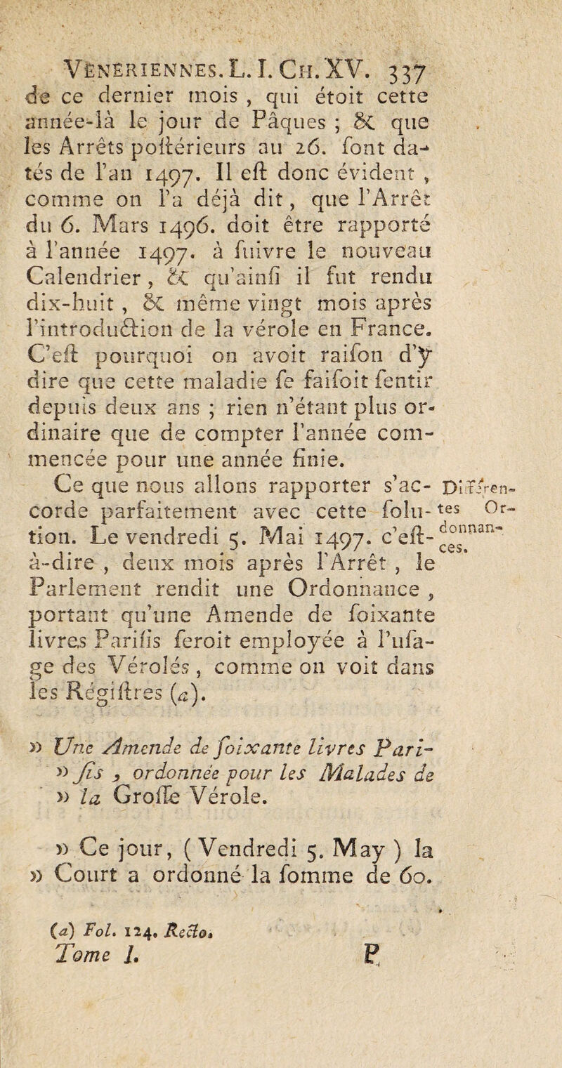 de ce dernier mois , qui étoit cette année-ià le jour de Pâques ; ÔC que les Arrêts poitérieiirs au 26. font da¬ tés de l’an 1497. donc évident » comme on l’a déjà dit, que l’Arrêt du 6. Mars 1496. doit être rapporté à l’année 1497. Pdvre le nouveau Calendrier, t<. qu’ainfi il fut rendu dix-huit , ÔC même vingt mois après l’introduêfion de la vérole en France. C’eif pourquoi on avoir raifon d’y dire que cette maladie fe faifoit fenîir depuis deux ans ; rien n’étant plus or¬ dinaire que de compter l’année com¬ mencée pour une année finie. Ce que nous allons rapporter s’ac- OîïAen- corde parfaitement avec cette folu- Or- tion. Le vendredi 5. ?4ai 1497. c’efi:- à-dire , deux mois après l’Arrêt , le Parlement rendit une Ordonnance , portant qu’une Amende de foixante livres Parifis feroit employée à l’ufa- ge des Véroles, comme on voit dans les Régifires (^). » Une Amende de foixante livres Pari- )) fis , ordonnée four les Malades de >:> la Grofie Vérole. » Ce jour, ( Vendredi 5. May ) la » Court a ordonné la fomme de 60. ia) Fol. 124. Kecio» Tome i. P