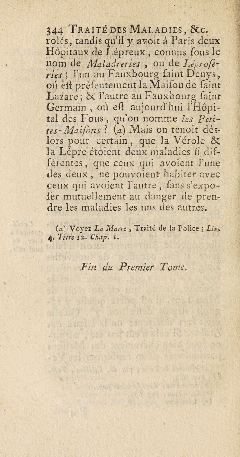 rolcs, tandis qu’il y avoit à Paris deux Hôpitaux de Lépreux , connus fous le nom de Jlîaladrerles y ou de l^éprofe¬ rles ; i’un au Fauxbourg faint Denys, où eft préfentement la Maifon de faint Lazare; ÔC l’autre au Fauxbourg faint Germain , où eft aujourd’hui l’Hôpi¬ tal des Fous , qu’on nomme les Feti- tes- Maifons ? {a) Mais on tenoit dès- lors pour certain, que la Vérole &L la Lèpre étoient deux maladies h dif¬ férentes , que ceux qui avoient l’une des deux , ne pouvoient habiter avec ceux qui avoient l’autre , fans s’expo- fer mutuellement au danger de pren¬ dre les maladies les uns des autres. {a) Voyez La Marre , Traité de la Police 3 Liv» '4. Titre 12. Chap, i. Fin du Premier Tome,