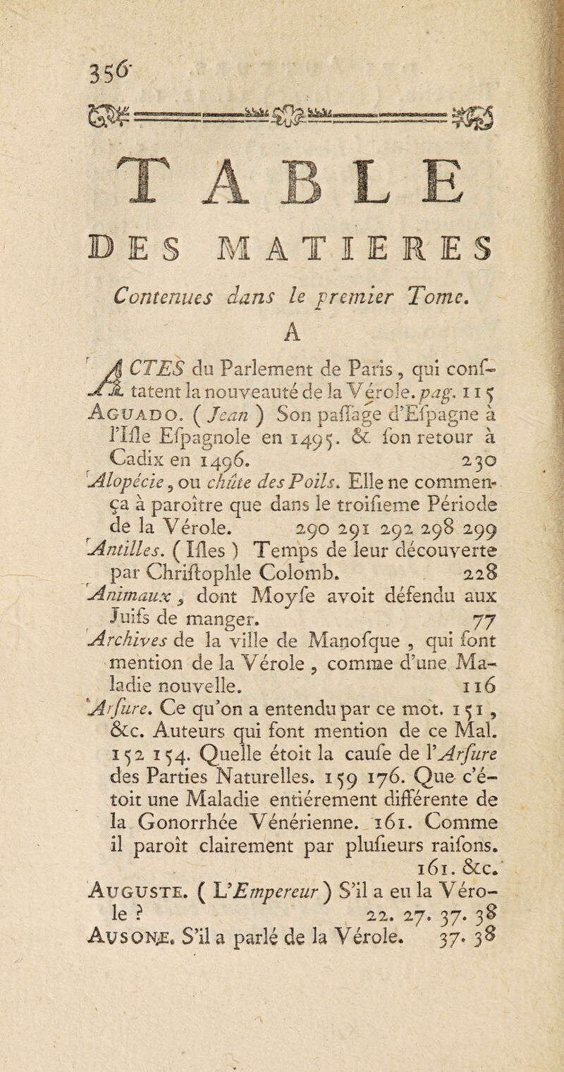 DES MATIERES Contenues dans le premier Tome, A A CTES du Parlement de Paris, qui conf- .AdL tâtent la nouveauté de la Vérole, pag. 11 5 Agüado. ( Jean ) Son pafl'age d’Efpagne à riile Efpagnole en 1495. 6c. fon retour à Cadix en 1496. 2,30 Alopécie ^ ou. chiite des Poils. Elle ne commen¬ ça à paroître que dans le troifieme Période de la Vérole. 290 291 292 298 299 Antilles. ( Mes ) Temps de leur découverte par Chriftophle Colomb. 228 Animaux ^ dont Moyfe avoit défendu aux Juifs de manger. 77 Archives de la ville de Manofque , qui font mention de la Vérole , comme d’une Ma¬ ladie nouvelle. 116 Arfure, Ce qu’on a entendu par ce mot. 151 , 6cc. Auteurs qui font mention de ce Mal, 152 154. Quelle étoit la caufe de VArfure des Parties Naturelles. 159 176. Que- c’é- toit une Maladie entièrement différente de la Gonorrhée Vénérienne. ï6i. Comme il par oit clairement par plufieurs raifons. 161. &c. Auguste. ( U Empereur') S’il a eu la Véro¬ le ? 22. 'irj. 37. 38 AvsoN;E, S’il a parlé de la Vérole. 37. 38