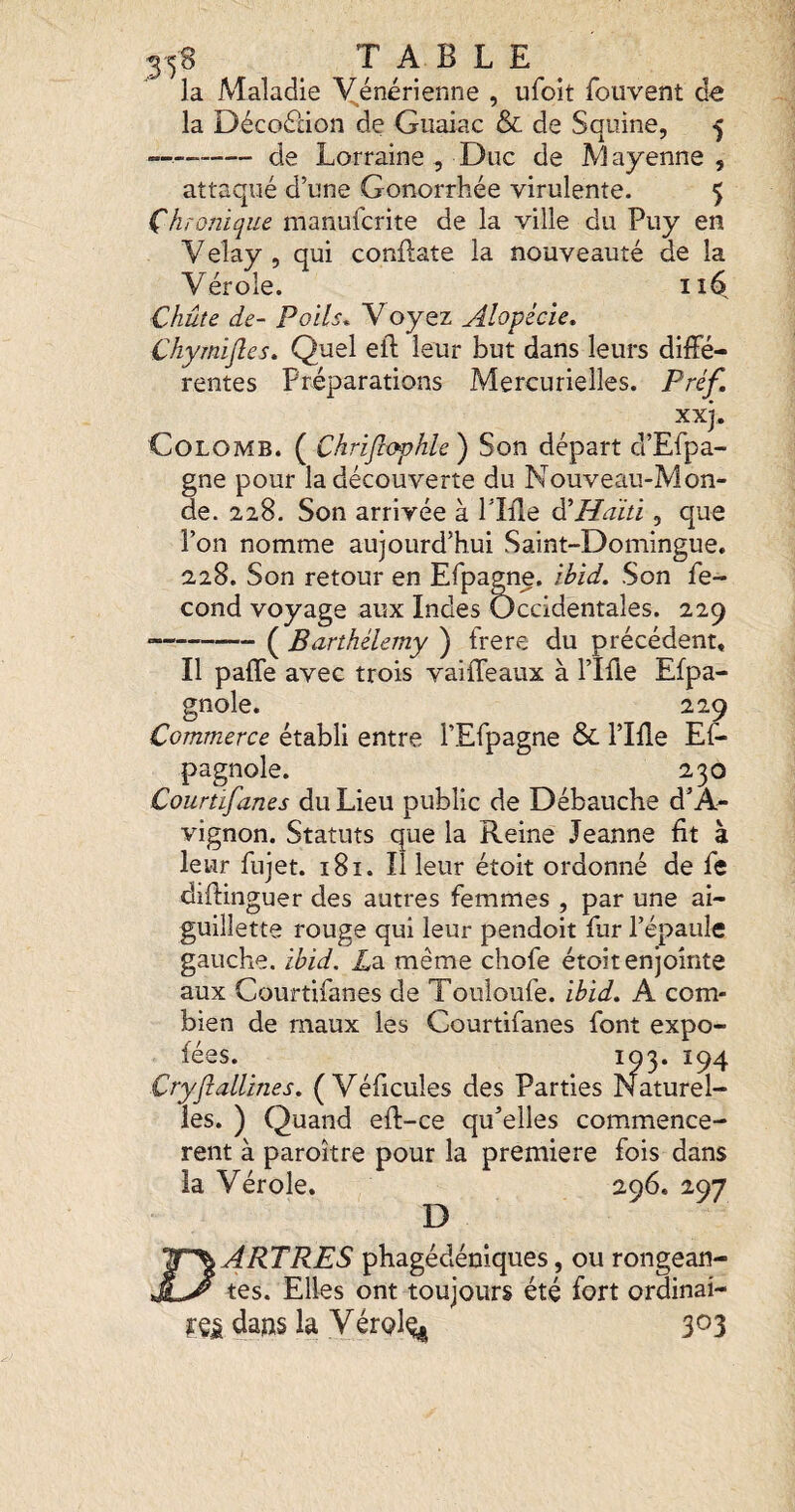 la Maladie Yénérienne , ufoit fouvent de la Décoélion de Guaiac & de Squine, 5 — de Lorraine 5 Duc de Mayenne, attaqué d’une Gonorrhée virulente. 5 Chronique manufcrite de la ville du Puy en Velay , qui conflate la nouveauté de la Vérole. Chute de- Poils. V oyez Alopécie. Chymijles. Quel eil leur but dans leurs diffé¬ rentes Préparations Mercurielles. Préf xxj. Colomb. ( Chriflophle ) Son départ d’Efpa- gne pour la découverte du Nouveau-Mon¬ de. 228. Son arrivée à Pîffe ^Haiti, que l’on nomme aujourd’hui Saint-Domingue. 228. Son retour en Efpagne. ibid. Son fé¬ cond voyage aux Indes Occidentales. 229 •-( Barthélemy ) frere du précédent. Il paffe avec trois vaiffeaux à l’IHe Efpa- gnole. 229 Commerce établi entre l’Efpagne & l’IHe Ef- pagnole. 230 Courtifanes du Lieu public de Débauche d’A¬ vignon. Statuts que la Reine Jeanne fit à leur fujet. 181. Il leur étoit ordonné de fe diffinguer des autres femmes , par une ai¬ guillette rouge qui leur pendoit fur l’épaule gauche, ibid. üa même chofe étoit enjointe aux Courtifanes de Touloufe. ibid. A com¬ bien de maux les Courtifanes font expo- fées. 103. 194 Cryjiallines. (Véficules des Parties Naturel¬ les. ) Quand eft-ce qu’elles commencè¬ rent à paroître pour la première fois dans la Vérole. 296. 297 D ÏÏ^ARTRES phagédéniques, ou rongean- tes. Elles ont toujours été fort ordinai- yejg daws la Vérol^ 303